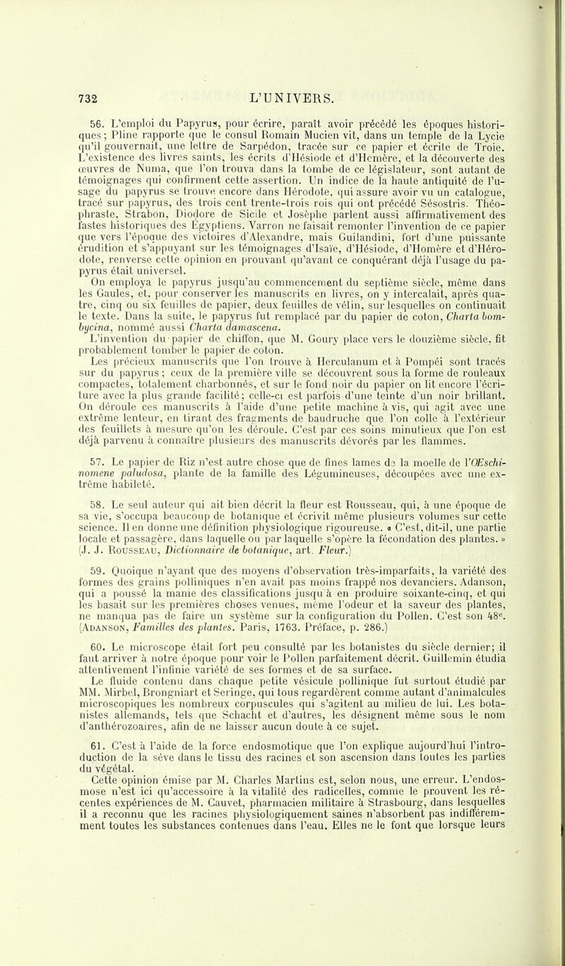 56. L'emploi du Papyrus, pour écrire, paraît avoir précédé les époques histori- ques ; Pline rapporte que le consul Romain Mucien vit, dans un temple de la Lycie qu'il gouvernait, une lettre de Sarpédon, tracée sur ce papier et écrite de Troie. L'existence des livres saints, les écrits d'Hésiode et d'Hcmère, et la découverte des œuvres de Numa, que l'on trouva dans la tombe de ce législateur, sont autant de témoignages qui confirment cette assertion. Un indice de la haute antiquité de l'u- sage du papyrus se trouve encore dans Hérodote, qui assure avoir vu un catalogue, tracé sur papyrus, des trois cent trente-trois rois qui ont précédé Sésostris. Théo- phraste, Strabon, Dioçlore de Sicile et Josèphe parlent aussi affirmativement des fastes historiques des Égyptiens. Varron ne faisait remonter l'invention de ce papier que vers l'époque des victoires d'Alexandre, mais Guilandini, fort d'une puissante érudition et s'appuyant sur les témoignages d'Isaïe, d'Hésiode, d'Homère et d'Héro- dote, renverse cette opinion en prouvant qu'avant ce conquérant déjà l'usage du pa- pyrus était universel. On employa le papyrus jusqu'au commencement du septième siècle, même dans les Gaules, et, pour conserver les manuscrits en livres, on y intercalait, après qua- tre, cinq ou six feuilles de papier, deux feuilles de vélin, sur lesquelles on continuait le texte. Dans la suite, le papyrus fut remplacé par du papier de coton, Charta bom- bycina, nommé aussi Charta damascena. L'invention du papier de chiffon, que M. Goury place vers le douzième siècle, fit probablement tomber le papier de coton. Les précieux manuscrits que l'on trouve à Herculanum et à Pompéi sont tracés sur du papyrus ; ceux de la première ville se découvrent sous la forme de rouleaux compactes, totalement charbonnés, et sur le fond noir du papier on lit encore l'écri- ture avec la plus grande facilité ; celle-ci est parfois d'une teinte d'un noir brillant. On déroule ces manuscrits à l'aide d'une petite machine à vis, qui agit avec une extrême lenteur, en tirant des fragments de baudruche que l'on colle à l'extérieur des feuillets à mesure qu'on les déroule. C'est par ces soins minutieux que l'on est déjà parvenu à connaître plusieurs des manuscrits dévorés par les flammes. 57. Le papier de Riz n'est autre chose que de fines lames da la moelle de YOEschi- nomene paludosa, plante de la famille des Légumineuses, découpées avec une ex- trême habileté. 58. Le seul auteur qui ait bien décrit la fleur est Rousseau, qui, à une époque de sa vie, s'occupa beaucoup de botanique et écrivit même plusieurs volumes sur cette science. lien donne une définition physiologique rigoureuse. « C'est, dit-il, une partie locale et passagère, dans laquelle ou par laquelle s'opère la fécondation des plantes. » (J. J. Rousseau, Dictionnaire de botanique, art. Fleur.) 59. Quoique n'ayant que des moyens d'observation très-imparfaits, la variété des formes des grains polliniques n'en avait pas moins frappé nos devanciers. Adanson, qui a poussé la manie des classifications jusqu à en produire soixante-cinq, et qui les basait sur les premières choses venues, même l'odeur et la saveur des plantes, ne manqua pas de faire un système sur la configuration du Pollen. C'est son 48e. (Adanson, Familles des plantes. Paris, 1763. Préface, p. 286.) 60. Le microscope était fort peu consulté par les botanistes du siècle dernier; il faut arriver à notre époque pour voir le Pollen parfaitement décrit. Guillemin étudia attentivement l'infinie variété de ses formes et de sa surface. Le fluide contenu dans chaque petite vésicule pollinique fut surtout étudié par MM. Mirbel, Brongniart etSeringe, qui tous regardèrent comme autant d'animalcules microscopiques les nombreux corpuscules qui s'agitent au milieu de lui. Les bota- nistes allemands, tels que Schacht et d'autres, les désignent même sous le nom d'anthérozoaires, afin de ne laisser aucun doute à ce sujet. 61. C'est à l'aide de la force endosmotique que l'on explique aujourd'hui l'intro- duction de la séve dans le tissu des racines et son ascension dans toutes les parties du végétal. Cette opinion émise par M. Charles Martins est, selon nous, une erreur. L'endos- mose n'est ici qu'accessoire à la vitalité des radicelles, comme le prouvent les ré- centes expériences de M. Cauvet, pharmacien militaire à Strasbourg, dans lesquelles il a reconnu que les racines physiologiquement saines n'absorbent pas indifférem- ment toutes les substances contenues dans l'eau. Elles ne le font que lorsque leurs