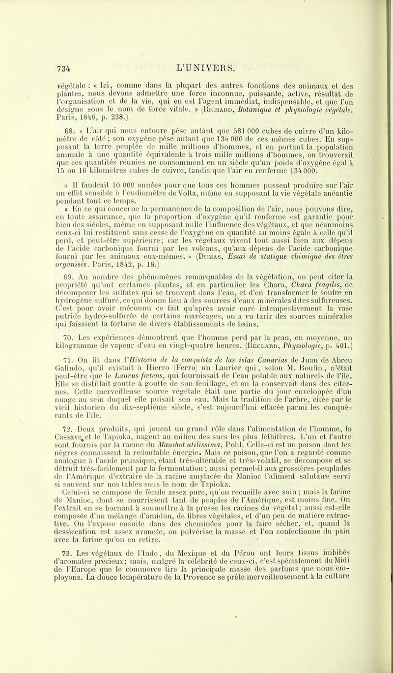 végétale : « Ici, comme dans la plupart des autres fonctions des animaux et des plantes, nous devons admettre une force inconnue, puissante, active, résultat de 1 organisation et de la vie, qui en est l'agent immédiat, indispensable, et que Ton désigne sous le nom de force vitale, s (Richard, Botanique et phxjsiologie végétale. Paris, 1846, p. 238.) 68. « L'air qui nous entoure pèse autant que 581 000 cubes de cuivre d'un kilo- mètre de côté; son oxygène pèse autant que 134 000 de ces mêmes cubes. En sup- posant la terre peuplée de mille millions d'hommes, et en portant la population animale à une quantité équivalente à trois mille millions d'hommes, on trouverait que ces quantités réunies ne consomment en un siècle qu'un poids d'oxygène égal à 15 ou 16 kilomètres cubes de cuivre, tandis que l'air en renferme 134 000. « Il faudrait 10 000 années pour que tous ces hommes pussent produire sur l'air un effet sensible à l'eudiomètre de Volta, même en supposant la vie végétale anéantie pendant tout ce temps. a En ce qui concerne la permanence de la composition de l'air, nous pouvons dire, en toute assurance, que la proportion d'oxygène qu'il renferme est garantie pour bien des siècles, même en supposant nulle l'influence des végétaux, et que néanmoins ceux-ci lui restituent sans cesse de l'oxygène en quantité au moins égale à celle qu'il perd, et peut-être supérieure; car les végétaux vivent tout aussi bien aux dépens de l'acide carbonique fourni par les volcans, qu'aux dépens de l'acide carbonique fourni par les animaux eux-mêmes. » (Dumas, Essai de statique chimique des êtres organisés. Paris, 1842, p. 18.) 69. Au nombre des phénomènes remarquables de la végétation, on peut citer la propriété qu'ont certaines plantes, et en particulier les Chara, Cliara fragilis, de décomposer les sulfates qui se trouvent dans l'eau, et d'en transformer le soufre en hydrogène sulfuré, ce qui donne lieu à des sources d'eaux minérales dites sulfureuses. C'est pour avoir méconnu ce fait qu'après avoir curé intempestivement la vase putride hydro-sulfurée de certains marécages, on a vu tarir des sources minérales qui faisaient la fortune de divers établissements de bains. 70. Les expériences démontrent que l'homme perd par la peau, en moyenne, un kilogramme de vapeur d'eau en vingt-quatre heures. (Béclard, Physiologie, p. 401.) 71. On lit dans VHistoria de la conquista de las islas Canarias de Juan de Abreu Galindo, qu'il existait à Hierro (Ferro) un Laurier qui, selon M. Roulin, n'était peut-être que le Laurus fœtens, qui fournissait de l'eau potable aux naturels de l'île. Elle se distillait goutte à goutte de son feuillage, et on la conservait dans des citer- nes. Cette merveilleuse source végétale était une partie du jour enveloppée d'un nuage au sein duquel elle puisait son eau. Mais la tradition de l'arbre, citée par le vieil historien du dix-septième siècle, s'est aujourd'hui effacée parmi les conqué- rants de l'île. 72. Deux produits, qui jouent un grand rôle dans l'alimentation de l'homme, la Cassave.et le Tapioka, nagent au milieu des sucs les plus léthifères. L'un et l'autre sont fournis par la racine du Manihot utilissima, Pohl. Celle-ci est un poison dont les nègres connaissent la redoutable énergie. Mais ce poison, que l'on a regardé comme analogue à l'acide prussique, étant très-altérable et très-volatil, se décompose et se détruit très-facilement par la fermentation ; aussi permet-il aux grossières peuplades de l'Amérique d'extraire de la racine amylacée du Manioc l'aliment salutaire servi si souvent sur nos tables sous le nom de Tapioka. Celui-ci se compose de fécule assez pure, qu'on recueille avec soin ; mais la farine de Manioc, dont se nourrissent tant de peuples de l'Amérique, est moins fine. On l'extrait en se bornant à soumettre à la presse les racines du végétal ; aussi est-elle composée d'un mélange d'amidon, de fibres végétales, et d'un peu de matière extrac- tive. On l'expose ensuite dans des cheminées pour la faire sécher, et, quand la dessiccation est assez avancée, on pulvérise la masse et l'on confectionne du pain avec la farine qu'on en retire. 73. Les végétaux de l'Inde, du Mexique et du Pérou ont leurs .tissus imbibés d'aromates précieux; mais, malgré la célébrité de ceux-ci, c'est spécialement du Midi de l'Europe que le commerce tire la principale masse des parfums que nous em- ployons. La douce température de la Provence se prête merveilleusement à la culture