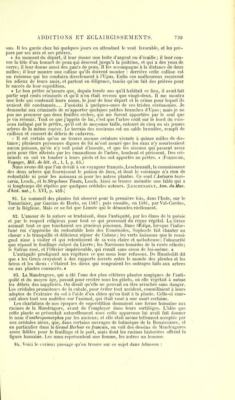 son. 11 les garde chez lui quelques jours en attendant le vent favorable, et les pré- pare par ses avis et ses prières. « Au moment du départ, il leur donne une boîte d'argent ou d'écaillé ; il leur cou- vre la tête d'un bonnet de peau qui descend jusqu'à la poitrine, et qui a des yeux de verre; il leur donne aussi des gants de peau. Il les accompagne à la distance de deux milles; il leur montre une colline qu'ils doivent monter : derrière cette colline est un ruisseau qui les conduira directement à l'Upas. Enfin ces malheureux reçoivent les adieux de leurs amis, et partent en diligence, tandis qu'on fait des prières pour le succès de leur expédition. « Le bon prêtre m'assura que, depuis trente ans qu'il habitait ce lieu, il avait fait partir sept cents criminels et qu'il n'en était revenu que vingt-deux. Il me montra une liste qui contenait leurs noms, le jour de leur départ et le crime pour lequel ils avaient été condamnés.... J'assistai à quelques-unes de ces tristes cérémonies. Je demandai aux criminels de m'apporter quelques petites branches d'Upas; mais je ne pus me procurer que deux feuilles sèches, qui me furent apportées par le seul que je vis revenir. Tout ce que j'appris de lui, c'est que l'arbre croît sur le bord du ruis- seau indiqué par le prêtre, qu'il est de moyenne taille, entouré de cinq ou six jeunes arbres de la même espèce. Le terrain des environs est un sable brunâtre, rempli de cailloux et couvert de débris de cadavres. « 11 est certain qu'on ne trouve aucune créature vivante à quinze milles de dis- tance; plusieurs personnes dignes de foi m'ont assuré que les eaux n'y nourissaient aucun poisson, qu'on n'y voit point d'insecte, et que les oiseaux qui passent assez près pour être atteints par les émanations de l'arbre, tombent et périssent. Des cri- minels en ont vu tomber à leurs pieds et les ont apportés au prêtre. » (Foersche, Voyages, Mél. de litt. ét., t. I, p. 63.) Nous avons dit que l'on devait à un voyageur français, Leschenault, la connaissance des deux arbres qui fournissent le poison de Java, et dont le voisinage n'a rien de redoutable ni pour les animaux ni pour les autres plantes. Ce sont ÏAntiaris toxi- caria, Lesch., et le Strychnos Tieute, Lesch. Ainsi se trouve anéantie une fable qui a si longtemps été répétée par quelques crédules auteurs. (Leschenault, Ànn. du Mus. d'hist. nat., t. XVI, p. 459.) 81. Le sommeil des plantes fut observé pour la première fois, dans l'Inde, sur le Tamarinier, par Garcias de Horto, en 1567; puis ensuite, en 1581, par Val-Cordus, sur la Réglisse. Mais ce ne fut que Linnée qui le démontra réellement. 82. L'amour de la nature se traduisait, dans l'antiquité, par les élans de la poésie et par le respect religieux pour tout ce qui provenait du règne végétal. La Grèce animait tout ce que touchaient ses gracieux pinceaux. Dans OEdipe, lorsque l'infor- tuné roi s'approche du redoutable bois des Euménides, Sophocle fait chanter au chœur « le tranquille et délicieux séjour de Colone ; les verts buissons que le rossi- gnol aime à visiter et qui retentissent de sa voix claire et mélodieuse; l'obscurité que répand le feuillage enlacé du Lierre; les Narcisses humides de la rosée céleste; le Safran rosé, et l'Olivier impérissable, qui renaît sans cesse de lui-même. » L'antiquité prodiguait aux végétaux ce que nous leur refusons. De Humboldt dit que « les Grecs croyaient à des rapports secrets entre le monde des plantes et les héros et les dieux : c'étaient les dieux qui vengeaient les outrages faits aux arbres ou aux plantes consacrés. » 83. La Mandragore, qui a été l'une des plus célèbres plantes magiques de l'anti- quité et du moyen âge, passait pour croitre sous les gibets, où elle végétait à même les débris des suppliciés. On disait qu'elle ne pouvait en être arrachée sans danger. Les crédules promoteurs de la cabale, pour éviter tout accident, conseillaient à leurs adeptes de l'extraire du sol à l'aide d'un chien qu'on liait à la plante. Celle-ci exer- çait alors tout son maléfice sur l'animal, qui était voué à une mort certaine. Les charlatans de nos époques de superstition donnaient une forme humaine aux racines de la Mandragore, avant de l'employer dans leurs sortilèges. L'idée que cette plante se présentait naturellement sous cette apparence lui avait fait donner le nom d'anthrupomorphos par les anciens; et elle était même tellement acceptée par nos crédules aïeux, que, dans certains ouvrages de botanique de la Renaissance, et en particulier dans le Grand Herbier en français, on voit des dessins de Mandragores assez fidèles pour le feuillage et le port, mais dont les racines historiées offrent la figure humaine. Les unes représentent une femme, les autres un homme. 84. Voici le curieux passage qu'on trouve sur ce sujet dans Adanson :