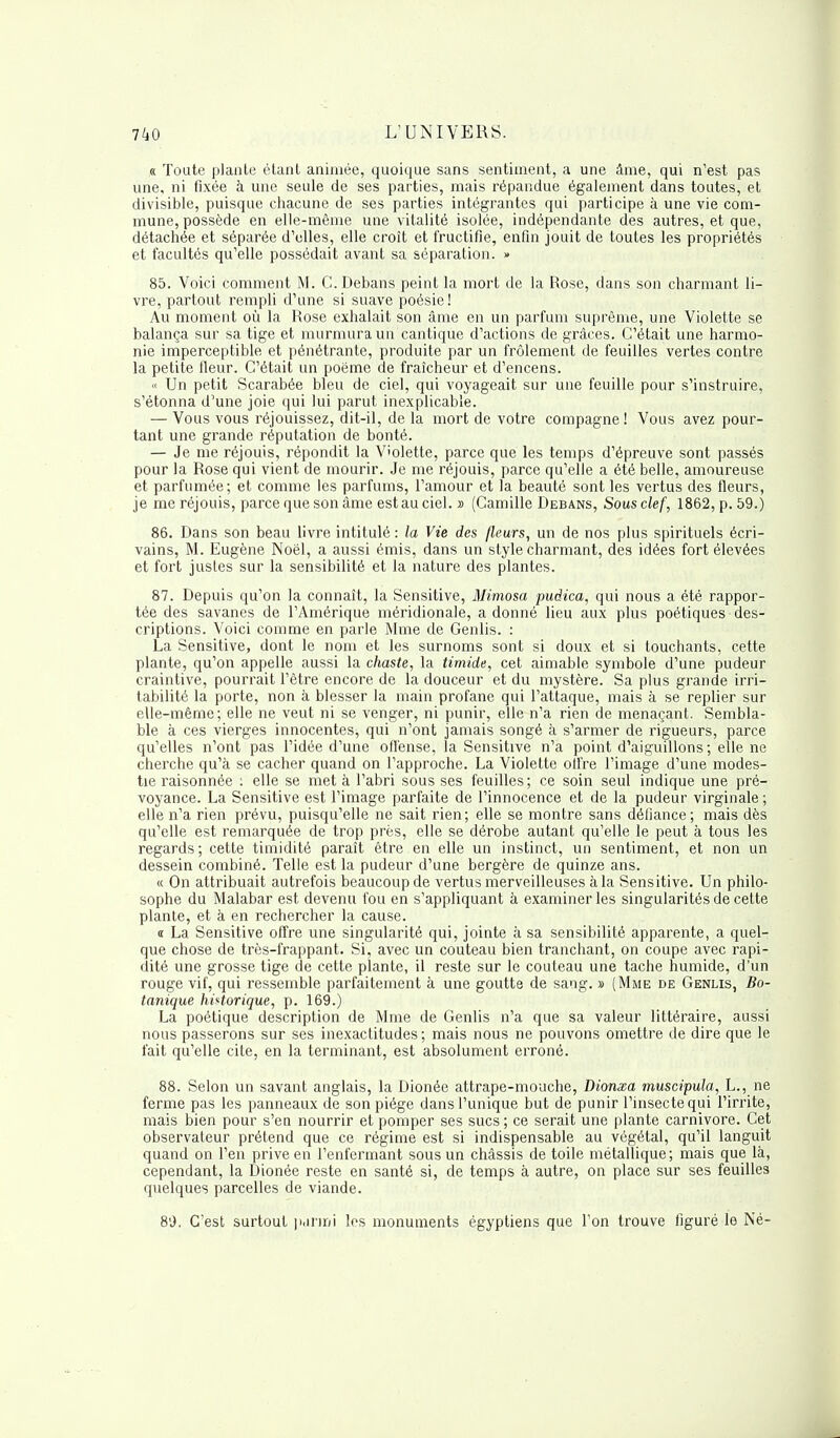 « Toute plante étant animée, quoique sans sentiment, a une âme, qui n'est pas une, ni fixée à une seule de ses parties, mais répandue également dans toutes, et divisible, puisque chacune de ses parties intégrantes qui participe à une vie com- mune, possède en elle-même une vitalité isolée, indépendante des autres, et que, détachée et séparée d'elles, elle croît et fructifie, enfin jouit de toutes les propriétés et facultés qu'elle possédait avant sa séparation. » 85. Voici comment M. C. Debans peint la mort de la Rose, dans son charmant li- vre, partout rempli d'une si suave poésie! Au moment où la Rose exhalait son âme en un parfum suprême, une Violette se balança sur sa tige et murmura un cantique d'actions de grâces. C'était une harmo- nie imperceptible et pénétrante, produite par un frôlement de feuilles vertes contre la petite fleur. C'était un poème de fraîcheur et d'encens. >< Un petit Scarabée bleu de ciel, qui voyageait sur une feuille pour s'instruire, s'étonna d'une joie qui lui parut inexplicable. — Vous vous réjouissez, dit-il, de la mort de votre compagne ! Vous avez pour- tant une grande réputation de bonté. — Je me réjouis, répondit la Violette, parce que les temps d'épreuve sont passés pour la Rose qui vient de mourir. Je me réjouis, parce qu'elle a été belle, amoureuse et parfumée; et comme les parfums, l'amour et la beauté sont les vertus des fleurs, je me réjouis, parce que son âme est au ciel. » (Camille Debans, Sous clef, 1862, p. 59.) 86. Dans son beau livre intitulé : la Vie des /leurs, un de nos plus spirituels écri- vains, M. Eugène Noël, a aussi émis, dans un style charmant, des idées fort élevées et fort justes sur la sensibilité et la nature des plantes. 87. Depuis qu'on la connaît, la Sensitive, Mimosa pudica, qui nous a été rappor- tée des savanes de l'Amérique méridionale, a donné lieu aux plus poétiques des- criptions. Voici comme en parle Mme de Genlis. : La Sensitive, dont le nom et les surnoms sont si doux et si touchants, cette plante, qu'on appelle aussi la chaste, la timide, cet aimable symbole d'une pudeur craintive, pourrait l'être encore de la douceur et du mystère. Sa plus grande irri- tabilité la porte, non à blesser la main profane qui l'attaque, mais à se replier sur elle-même; elle ne veut ni se venger, ni punir, elle n'a rien de menaçant. Sembla- ble à ces vierges innocentes, qui n'ont jamais songé à s'armer de rigueurs, parce qu'elles n'ont pas l'idée d'une offense, la Sensitive n'a point d'aiguillons; elle ne cherche qu'à se cacher quand on l'approche. La Violette olfre l'image d'une modes- tie raisonnée : elle se met à l'abri sous ses feuilles; ce soin seul indique une pré- voyance. La Sensitive est l'image parfaite de l'innocence et de la pudeur virginale ; elle n'a rien prévu, puisqu'elle ne sait rien; elle se montre sans défiance; mais dès qu'elle est remarquée de trop près, elle se dérobe autant qu'elle le peut à tous les regards; cette timidité paraît être en elle un instinct, un sentiment, et non un dessein combiné. Telle est la pudeur d'une bergère de quinze ans. ic On attribuait autrefois beaucoup de vertus merveilleuses à la Sensitive. Un philo- sophe du Malabar est devenu fou en s'appliquant à examiner les singularités de cette plante, et à en rechercher la cause. « La Sensitive offre une singularité qui, jointe à sa sensibilité apparente, a quel- que chose de très-frappant. Si, avec un couteau bien tranchant, on coupe avec rapi- dité une grosse tige de cette plante, il reste sur le couteau une tache humide, d'un rouge vif, qui ressemble parfaitement à une goutte de sang. » (Mme de Genlis, Bo- tanique historique, p. 169.) La poétique description de Mme de Genlis n'a que sa valeur littéraire, aussi nous passerons sur ses inexactitudes; mais nous ne pouvons omettre de dire que le fait qu'elle cite, en la terminant, est absolument erroné. 88. Selon un savant anglais, la Dionée attrape-mouche, Dionxa muscipula, L., ne ferme pas les panneaux de son piège dans l'unique but de punir l'insecte qui l'irrite, mais bien pour s'en nourrir et pomper ses sucs; ce serait une plante Carnivore. Cet observateur prétend que ce régime est si indispensable au végétal, qu'il languit quand on l'en prive en l'enfermant sous un châssis de toile métallique; mais que là, cependant, la Dionée reste en santé si, de temps à autre, on place sur ses feuilles quelques parcelles de viande. 89. C'est surtout parmi les monuments égyptiens que l'on trouve figuré le Né-