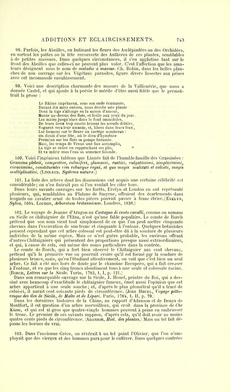 98. Parfois, les Abeilles, en butinant les fleurs des Asclépiadées ou des Orchidées, en sortent les pattes ou la tête recouverte des Anthères de ces plantes, semblables à de petites massues. Dans quelques circonstances, il s'en agglutine tant sur le front des Abeilles que celles-ci ne peuvent plus voler. C'est l'affection que les ama- teurs désignent sous le nom de maladie à rnassue. Ch. Robin, dans les belles plan- ches de son ouvrage sur les Végétaux parasites, figure divers Insectes aux prises avec cet incommode envahissement. 99. Voici une description charmante des amours de la Vallisnérie, que nous a donnée Castel, et qui ajoute à la poésie le mérite d'être aussi fidèle que le permet- trait la prose : Le Rhône impétueux, sous son onde écumante, Durant dix mois entiers, nous dérobe une plante Dont la tige s'allonge en la saison d'amour, Monte au-dessus des flots, et brille aux yeux du jour. Les mâles jusqu'alors dans le fond immobiles, De leurs liens trop courts brisent les nreuds débilps, Voguent vers leur amante, et, libres dans leurs feux , Lui forment sur le fleuve un cortège nombreux : On dirait d'une fête, où le dieu d'hyménée Promène sur les flots sa pompe fortunée. Mais, les temps de Vénus une fois accomplis, La tige se retire en rapprochant ses plis, Et va mûrir sous l'eau sa semence féconde. 100. Voici l'ingénieux tableau que Linnée fait de l'humble famille des Graminées : Gramina plebeii, campeslres, culmiferi, glumacei, rustici, vulgatissimi, simplicissimi, vivacissimi, constituentes vim roburque regni, et quo magis mulctati et calcati, magis mulliplicativi. (Linn^us, Systema naturse.) 101. La liste des arbres dont les dimensions ont acquis une certaine célébrité est considérable; on n'en finirait pas si l'on voulait les citer tous. Dans leurs savants ouvrages sur les forêts, Evelyn et Loudon en ont représenté plusieurs, qui, semblables au Platane de Smyrne, offraient des écartements dans lesquels un cavalier armé de toutes pièces pouvait passer à franc étrier.(Evelyn, Sylva, 1664. Loudon, Arboretwn britannicum. Londres, 1838.) 102. Le voyage de Jeanne d'Aragon au Castagno di cento cavalli, comme on nomme en Sicile ce châtaignier de l'Etna, n'est qu'une fable populaire. Le comte de Borch prétend que son nom vient tout simplement de ce que l'on peut mettre cinquante chevaux dans l'excavation de son tronc et cinquante à l'entour. Quelques botanistes pensent cependant que cet arbre colossal est peut-être dû à la soudure de plusieurs individus de la même espèce. Mais ce n'est guère probable, les environs offrant d'autres Châtaigniers qui présentent des proportions presque aussi extraordinaires, et qui, à cause de cela, ont même des noms particuliers dans la contrée. Le comte de Borch, qui a fort bien observé le Châtaignier aux cent chevaux, prétend qu'à la première vue on pourrait croire qu'il est formé par la soudure de plusieurs troncs, mais, qu'en l'étudiant attentivement, on voit que c'est bien un seul arbre. Ce fait a été mis hors de doute par le chanoine Recupero, qui a fait creuser à l'entour, et vu que les cinq troncs aboutissent tous à une seule et colossale racine. (Borch, Lettres sur la Sicile. Turin, 1782, t. I, p. 121.) Dans son remarquable ouvrage sur la Sicile, J. Houel, peintre du Roi, qui a des- siné avec beaucoup d'exactitude le châtaignier fameux, émet aussi l'opinion que cet arbre appartient à une seule souche ; et, d'après le plan géométral qu'il a tracé de celui-ci, il aurait cent soixante pieds de circonférence. (Jean Houel, Voyage pitto- resque des tles de Sicile, de Malte et de Lipari. Paris, 1784, t. II, p. 79.) Dans les dernières histoires de la Chine, au rapport d'Adanson et de Denys de Montfort, il est question d'un arbre merveilleux, qui croît dans la province de Che Kiam, et qui est si gros que quatre-vingts hommes peuvent à peine en embrasser le tronc. Le premier de ces savants suppose, d'après cela, qu'il doit avoir au moins quatre cents pieds de circonférence. (Adanson, Hist. des plantes.) Mais un tel fait dé- passe les bornes du vrai. 103. Dans l'ancienne Grèce, on révérait à un tel point l'Olivier, que l'on n'em- ployait que des vierges et des hommes purs pour le cultiver. Dans quelques contrées