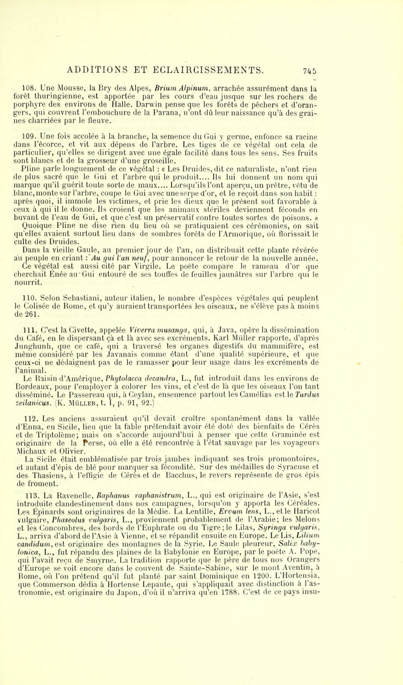 ADDITIONS ET ECLAIRCISSEMENTS. 108. Une Mousse, la Bry des Alpes, Brium Alpinum, arrachée assurément dans la forêt thuringienne, est apportée par les cours d'eau jusque sur les rochers de porphyre des environs de Halle. Darwin pense que les forêts de pêchers et d'oran- gers, qui couvrent l'embouchure de la Parana, n'ont dû leur naissance qu'à des grai- nes charriées par le fleuve. 109. Une fois accolée à la branche, la semence du Gui y germe, enfonce sa racine dans l'écorce, et vit aux dépens de l'arbre. Les tiges de ce végétal ont cela de particulier, qu'elles se dirigent avec une égale facilité dans tous les sens. Ses fruits sont blancs et de la grosseur d'une groseille. Pline parle longuement de ce végétal : « Les Druides, dit ce naturaliste, n'ont rien de plus sacré que le Gui et l'arbre qui le produit.... Ils lui donnent un nom qui marque qu'il guérit toute sorte de maux.... Lorsqu'ils l'ont aperçu, un prêtre, vêtu de blanc, monte sur l'arbre, coupe le Gui avec une serpe d'or, et le reçoit dans son habit : après quoi, il immole les victimes, et prie les dieux que le présent soit favorable à ceux à qui il le donne. Ils croient que les animaux stériles deviennent féconds en buvant de l'eau de Gui, et que c'est un préservatif contre toutes sortes de poisons. » Quoique Pline ne dise rien du lieu où se pratiquaient ces cérémonies, on sait qu'elles avaient surtout lieu dans de sombres forêts de l'Armorique, où florissait le culte des Druides. Dans la vieille Gaule, au premier jour de l'an, on distribuait cette plante révérée au peuple en criant :'Au gui l'an neuf, pour annoncer le retour de la nouvelle année. Ce végétal est aussi cité par Virgile. Le poète compare le rameau d'or que cherchait Ënéeau Gui entouré de ses touffes de feuilles jaunâtres sur l'arbre qui le nourrit. 110. Selon Sebastiani, auteur italien, le nombre d'espèces végétales qui peuplent le Colisée de Rome, et qu'y auraient transportées les oiseaux, ne s'élève pas à moins de 261. 111. C'est la Civette, appelée Viverramusanga, qui, à Java, opère la dissémination du Café, en le dispersant çà et là avec ses excréments. Karl Mùller rapporte, d'après Junghunh, que ce café, qui a traversé les organes digestifs du mammifère, est même considéré par les Javanais comme étant d'une qualité supérieure, et que ceux-ci ne dédaignent pas de le ramasser pour leur usage dans les excréments de l'animal. Le Raisin d'Amérique, Phytolacca decandra, L., fut introduit dans les environs de Bordeaux, pour l'employer à colorer les vins, et c'est de là que les oiseaux l'on tant disséminé. Le Passereau qui, à Ceylan, ensemence partout les Camélias est le Turdus zeilanicus. (K. Mùller, t. I, p. 91, 92.) 112. Les anciens assuraient qu'il devait croître spontanément dans la vallée d'Enna, en Sicile, lieu que la fable prétendait avoir été doté des bienfaits de Cérès et de Triptolème; mais on s'accorde aujourd'hui à penser que cette Graminée est originaire de la Perse, où elle a été rencontrée à l'état sauvage par les voyageurs Michaux et Olivier. La Sicile était emblématisée par trois jambes indiquant ses trois promontoires, et autant d'épis de blé pour marquer sa fécondité. Sur des médailles de Syracuse et des Thasiens, à l'effigie de Cérès et de Bacchus, le revers représente de gros épis de froment. 113. La Ravenelle, Raphanus raphanistrum, L., qui est originaire de l'Asie, s'est introduite clandestinement dans nos campagnes, lorsqu'on y apporta les Céréales. Les Épinards sont originaires de la Médie. La Lentille, Ervum lens, L.,etle Haricot vulgaire, Phaseolus vulgaris, L., proviennent probablement de l'Arabie; les Melons et les Concombres, des bords de l'Euphrate ou du Tigre;le Lilas, Syringa vulgaris, L., arriva d'abord de l'Asie à Vienne, et se répandit ensuite en Europe. Le Lis, Lilium candidum, est originaire des montagnes de la Syrie. Le Saule pleureur, Salix baby- lonica, L., fut répandu des plaines de la Babylonie en Europe, par le poète A. Pope, qui l'avait reçu de Smyrne. La tradition rapporte que le père de tous nos Orangers d'Europe se voit encore dans le couvent de Sainte-Sabine, sur le mont Aventin, à Rome, où l'on prétend qu'il fut planté par saint Dominique en 1200. L'Hortensia, que Commerson dédia à Hortense Lepaute, qui s'appliquait avec distinction à l'as- tronomie, est originaire du Japon, d'où il n'arriva qu'en 1788. C'est de ce pays insu-