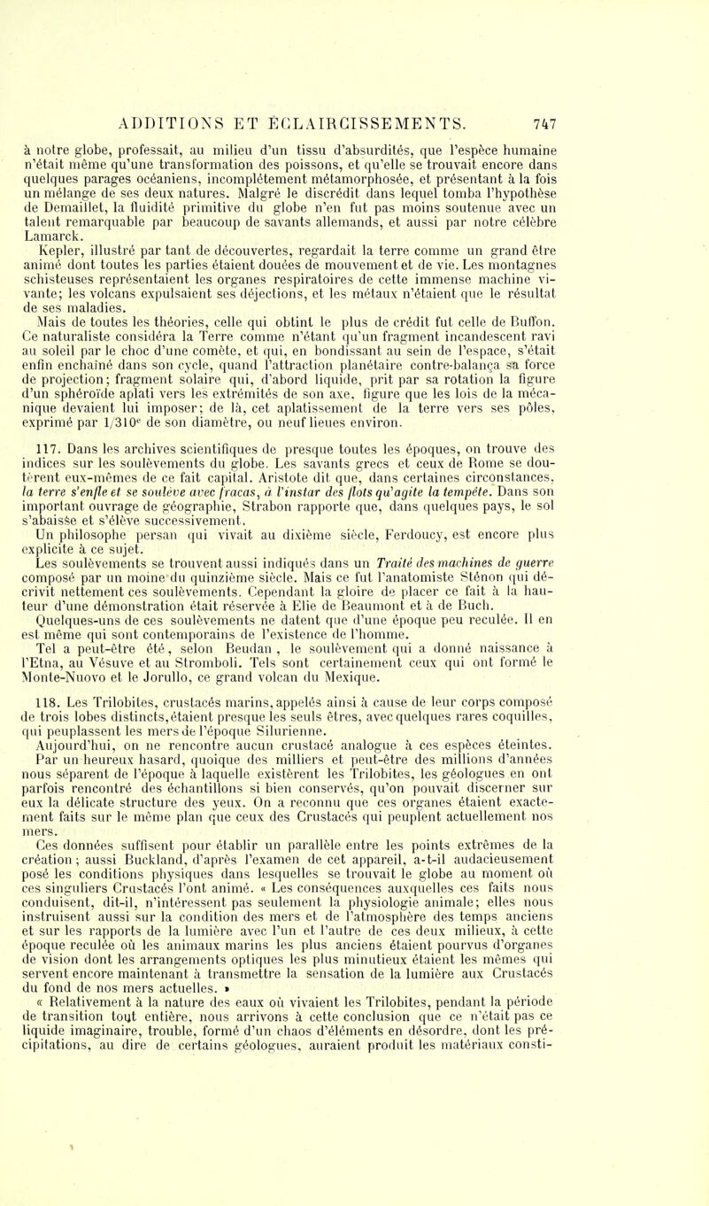 à notre globe, professait, au milieu d'un tissu d'absurdités, que l'espèce humaine n'était même qu'une transformation des poissons, et qu'elle se trouvait encore dans quelques parages océaniens, incomplètement métamorphosée, et présentant à la fois un mélange de ses deux natures. Malgré le discrédit dans lequel tomba l'hypothèse de Demaillet, la fluidité primitive du globe n'en fut pas moins soutenue avec un talent remarquable par beaucoup de savants allemands, et aussi par notre célèbre Lamarck. Kepler, illustré par tant de découvertes, regardait la terre comme un grand être animé dont toutes les parties étaient douées de mouvement et de vie. Les montagnes schisteuses représentaient les organes respiratoires de cette immense machine vi- vante; les volcans expulsaient ses déjections, et les métaux n'étaient que le résultat de ses maladies. Mais de toutes les théories, celle qui obtint le plus de crédit fut celle de Buffon. Ce naturaliste considéra la Terre comme n'étant qu'un fragment incandescent ravi au soleil par le choc d'une comète, et qui, en bondissant au sein de l'espace, s'était enfin enchaîné dans son cycle, quand l'attraction planétaire contre-balança sa force de projection; fragment solaire qui, d'abord liquide, prit par sa rotation la figure d'un sphéroïde aplati vers les extrémités de son axe. figure que les lois de la méca- nique devaient lui imposer; de là, cet aplatissement de la terre vers ses pôles, exprimé par l/310e de son diamètre, ou neuf lieues environ. 117. Dans les archives scientifiques de presque toutes les époques, on trouve des indices sur les soulèvements du globe. Les savants grecs et ceux de Rome se dou- tèrent eux-mêmes de ce fait capital. Aristote dit que, dans certaines circonstances, la terre s'enfle et se soulève avec fracas, à l'instar des flots qu'agite la tempête. Dans son important ouvrage de géographie, Strabon rapporte que, dans quelques pays, le sol s'abaisse et s'élève successivement. Un philosophe persan qui vivait au dixième siècle, Ferdoucy, est encore plus explicite à ce sujet. Les soulèvements se trouvent aussi indiqués dans un Traité des machines de guerre composé par un moine du quinzième siècle. Mais ce fut l'anatomiste Sténon qui dé- crivit nettement ces soulèvements. Cependant la gloire de placer ce fait à la hau- teur d'une démonstration était réservée à Elie de Beaumont et à de Buch. Quelques-uns de ces soulèvements ne datent que d'une époque peu reculée. Il en est même qui sont contemporains de l'existence de l'homme. Tel a peut-être été, selon Beudan , le soulèvement qui a donné naissance à l'Etna, au Vésuve et au Stromboli. Tels sont certainement ceux qui ont formé le Monte-Nuovo et le Jorullo, ce grand volcan du Mexique. 118. Les Trilobites, crustacés marins, appelés ainsi à cause de leur corps composé de trois lobes distincts,étaient presque les seuls êtres, avec quelques rares coquilles, qui peuplassent les mers de l'époque Silurienne. Aujourd'hui, on ne rencontre aucun crustacé analogue à ces espèces éteintes. Par un heureux hasard, quoique des milliers et peut-être des millions d'années nous séparent de l'époque à laquelle existèrent les Trilobites, les géologues en ont parfois rencontré des échantillons si bien conservés, qu'on pouvait discerner sur eux la délicate structure des yeux. On a reconnu que ces organes étaient exacte- ment faits sur le même plan que ceux des Crustacés qui peuplent actuellement nos mers. Ces données suffisent pour établir un parallèle entre les points extrêmes de la création ; aussi Buckland, d'après l'examen de cet appareil, a-t-il audacieusement posé les conditions physiques dans lesquelles se trouvait le globe au moment où ces singuliers Crustacés l'ont animé. « Les conséquences auxquelles ces faits nous conduisent, dit-il, n'intéressent pas seulement la physiologie animale; elles nous instruisent aussi sur la condition des mers et de l'atmosphère des temps anciens et sur les rapports de la lumière avec l'un et l'autre de ces deux milieux, à cette époque reculée où les animaux marins les plus anciens étaient pourvus d'organes de vision dont les arrangements optiques les plus minutieux étaient les mêmes qui servent encore maintenant à transmettre la sensation de la lumière aux Crustacés du fond de nos mers actuelles. » « Relativement à la nature des eaux où vivaient les Trilobites, pendant la période de transition tout entière, nous arrivons à cette conclusion que ce n'était pas ce liquide imaginaire, trouble, formé d'un chaos d'éléments en désordre, dont les pré- cipitations, au dire de certains géologues, auraient produit les matériaux consti-