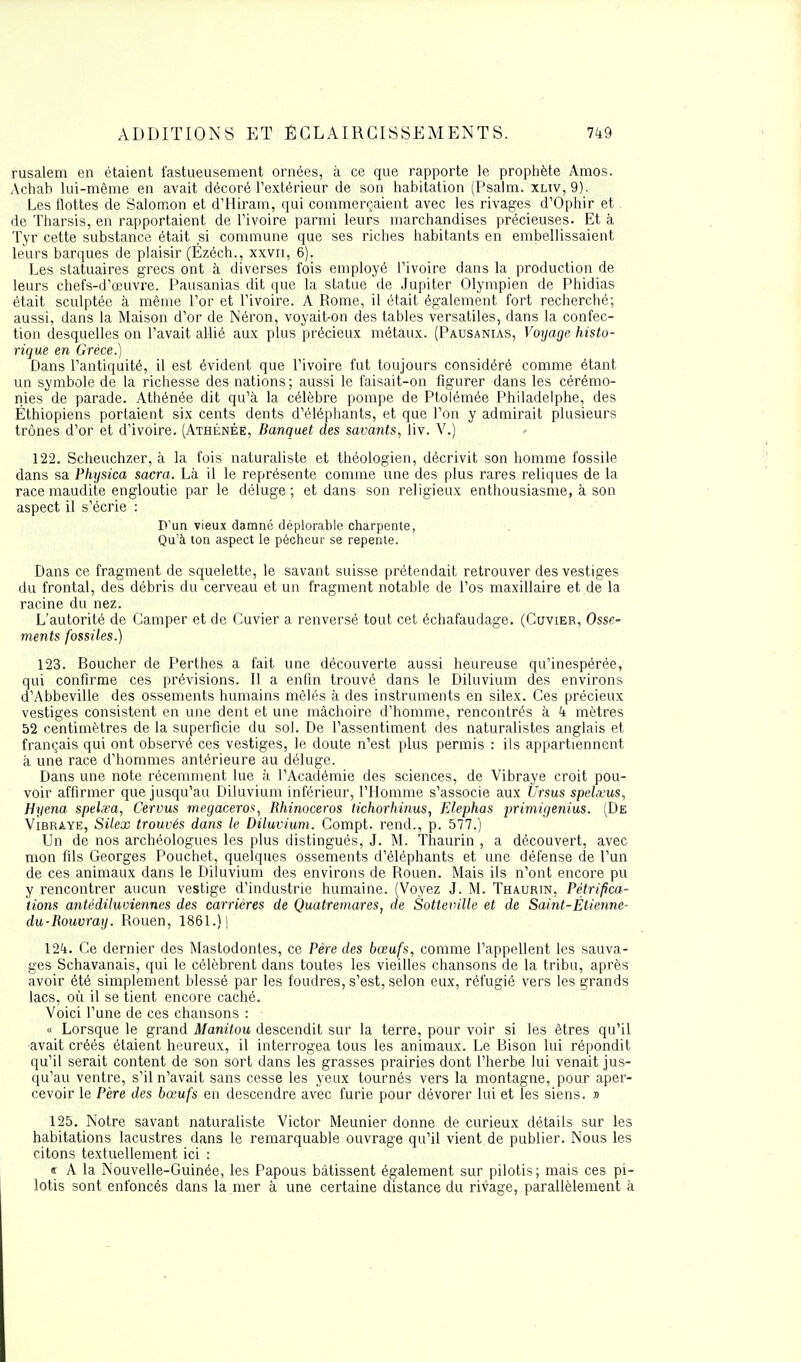 rusalem en étaient fastueusement ornées, à ce que rapporte le prophète Amos. Achah lui-même en avait décoré l'extérieur de son habitation (Psalm. xltv, 9). Les flottes de Salomon et d'Hiram, qui commerçaient avec les rivages d'Ophir et de Tharsis, en rapportaient de l'ivoire parmi leurs marchandises précieuses. Et à Tyr cette substance était si commune que ses riches habitants en embellissaient leurs barques de plaisir (Ezéch., xxvri, 6). Les statuaires grecs ont à diverses fois employé l'ivoire dans la production de leurs chefs-d'œuvre. Pausanias dit que la statue de Jupiter Olympien de Phidias était sculptée à même l'or et l'ivoire. A Rome, il était également fort recherché; aussi, dans la Maison d'or de Néron, voyait-on des tables versatiles, dans la confec- tion desquelles on l'avait allié aux plus précieux métaux. (Pausanias, Voyage histo- rique en Grèce.) Dans l'antiquité, il est évident que l'ivoire fut toujours considéré comme étant un symbole de la richesse des nations; aussi le faisait-on figurer dans les cérémo- nies de parade. Athénée dit qu'à la célèbre pompe de Ptolémée Philadelphie, des Éthiopiens portaient six cents dents d'éléphants, et que l'on y admirait plusieurs trônes d'or et d'ivoire. (Athénée, Banquet des savants, liv. V.) 122. Scheuchzer, à la fois naturaliste et théologien, décrivit son homme fossile dans sa Physica sacra. Là il le représente comme une des plus rares reliques de la race maudite engloutie par le déluge; et dans son religieux enthousiasme, à son aspect il s'écrie : D'un vieux damné déplorable charpente, Qu'à ton aspect le pécheur se repente. Dans ce fragment de squelette, le savant suisse prétendait retrouver des vestiges du frontal, des débris du cerveau et un fragment notable de l'os maxillaire et de la racine du nez. L'autorité de Camper et de Cuvier a renversé tout cet échafaudage. (Cuvier, Osse- ments fossiles.) 123. Boucher de Perthes a fait une découverte aussi heureuse qu'inespérée, qui confirme ces prévisions. Il a enfin trouvé dans le Diluvium des environs d'Abbeville des ossements humains mêlés à des instruments en silex. Ces précieux vestiges consistent en une dent et une mâchoire d'homme, rencontrés à 4 mètres 52 centimètres de la superficie du sol. De l'assentiment des naturalistes anglais et français qui ont observé ces vestiges, le doute n'est plus permis : ils appartiennent à une race d'hommes antérieure au déluge. Dans une note récemment lue à l'Académie des sciences, de Vibraye croit pou- voir affirmer que jusqu'au Diluvium inférieur, l'Homme s'associe aux Ursus spelxus, Hyena speLea, Cervus megaceros, Rhinocéros tichorhinus, Elephas primigenius. (De Vibraye, Silex trouvés dans le Diluvium. Compt. rend., p. 577.) Un de nos archéologues les plus distingués, J. M. Thaurin , a découvert, avec mon fils Georges Pouchet, quelques ossements d'éléphants et une défense de l'un de ces animaux dans le Diluvium des environs de Rouen. Mais ils n'ont encore pu y rencontrer aucun vestige d'industrie humaine. (Voyez J. M. Thaurin, Pétrifica- tions antédiluviennes des carrières de Quatremares, de Sotteville et de Saint-Etienne- du-Rouvray. Rouen, 1861.) j 124. Ce dernier des Mastodontes, ce Père des bœufs, comme l'appellent les sauva- ges Schavanais, qui le célèbrent dans toutes les vieilles chansons de la tribu, après avoir été simplement blessé par les foudres, s'est, selon eux, réfugié vers les grands lacs, où il se tient encore caché. Voici l'une de ces chansons : « Lorsque le grand Manitou descendit sur la terre, pour voir si les êtres qu'il •avait créés étaient heureux, il interrogea tous les animaux. Le Bison lui répondit qu'il serait content de son sort dans les grasses prairies dont l'herbe lui venait jus- qu'au ventre, s'il n'avait sans cesse les yeux tournés vers la montagne, pour aper- cevoir le Père des bœufs en descendre avec furie pour dévorer lui et les siens. » 125. Notre savant naturaliste Victor Meunier donne de curieux détails sur les habitations lacustres dans le remarquable ouvrage qu'il vient de publier. Nous les citons textuellement ici : « A la Nouvelle-Guinée, les Papous bâtissent également sur pilotis; mais ces pi- lotis sont enfoncés dans la mer à une certaine distance du rivage, parallèlement à