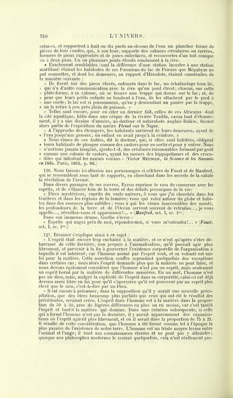 celui-ci, et supportent à huit ou dix pieds au-dessus de l'eau un plancher formé de pièces de bois rondes, qui, à son tour, supporte des cabanes circulaires ou carrées, formées de pieux rapprochés et de joncs entrelacés, et recouvertes d'un toit conique ou à deux pans. Un ou plusieurs ponts étroits conduisent à la rive. « Exactement semblables (sauf la différence d'une station lacustre à une station maritime) étaient les habitudes de ces Pœoniens du lac de Prasias que Mégabyse ne put soumettre, et dont les demeures, au rapport d'Hérodote, étaient construites de la manière suivante : « Ils fixent sur des pieux élevés, enfoncés dans le lac, un échafaudage bien lié, « qui n'a d'autre communication avec la rive qu'un pont étroit; chacun, sur cette « plate-forme, a sa cabane, où se trouve une trappe qui donne sur le lac ; et, de « peur que leurs petits enfants ne tombent à l'eau, ils les attachent par le pied à « une corde; le lac est si poissonneux, qu'en y descendant un panier par la trappe, « on le retire à peu près plein de poisson. » « Telles sont encore, pour en citer un dernier fait, celles de ces Africains dont la cité aquatique, bâtie dans une crique de la rivière Tsadda, causa tant d'étonne- ment, il y a une dizaine d'années, au docteur et naturaliste anglais Baikie, faisant alors partie de l'expédition du navire Pleiad sur le Niger. A l'approche des étrangers, les habitants sortirent de leurs demeures, ayant de « l'eau jusqu'aux genoux; un enfant en avait jusqu'à la ceinture. » a Nous vîmes de ces huttes, dit le docteur, qui, si elles sont habitées, obligent « leurs habitants de plonger comme des castors pour en sortir et pour y entrer. Nous « n'aurions jamais imaginé, ajoute-t-il, des créatures raisonnables formant par goût « comme une colonie de castors, ayant les mœurs des hippopotames et des croco- « diles qui infestent les marais voisins.» (Victor Meunier, la Science et les Savants en ISQi). Paris, 1865, p. 86.) 126. Nous faisons ici allusion aux personnages si célèbres de Faust et de Manfred, qui se ressemblent sous tant de rapports, en cherchant dans les secrets de la cabale la révélation de l'avenir. Dans divers passages de ses œuvres, Byron exprime le vœu de converser avec les esprits, et de s'élancer loin de la terre et des détails prosaïques de la vie: « Êtres mystérieux, esprits du vaste univers, ô vous que j'ai cherchés dans les ténèbres et dans les régions de la lumière; vous qui volez autour du globe et habi- tez dans des essences plus subtiles ; vous à qui les cimes inaccessibles des monts, les profondeurs de la terre et de l'Océan servent souvent de retraites..., je vous appelle..., réveillez-vous et apparaissez!... » (Manfred, act. I, se. lre.) Dans son immense drame, Goethe s'écrie : « Esprits qui nagez près de moi, répondez-moi, si vous m'entendez!... » (Faust, act. I, se. lre.) 127. Bremser s'explique ainsi à ce sujet : « L'esprit était encore trop enchaîné à la matière, et ce n'est qu'après s'être dé- barrassé de cette dernière, non propice à l'animalisation, qu'il pouvait agir plus librement, et parvenir à la fin à gouverner l'existence corporelle de l'organisation à laquelle il est inhérent; car l'homme animé par l'esprit veut, et sa volonté est une loi pour la matière. Cette assertion souffre cependant quelquefois des exceptions dans certains cas; mais alors l'esprit demande plus que la matière ne peut faire, et nous devons également considérer que l'homme n'est pas un esprit, mais seulement un esprit borné par la matière de différentes manières. En un mot, l'homme n'est pas un dieu, mais, malgré la captivité de l'esprit dans sa corporéité, celui-ci est déjà devenu assez libre en lui pour qu'il s'aperçoive qu'il est gouverné par un esprit plus élevé que le sien, c'est-à-dire par un Dieu. « Il est encore à présumer, dans la supposition qu'il y aurait une nouvelle préci- pitation, que des êtres beaucoup plus parfaits que ceux qui ont été le résultat des précédentes, seraient créés. L'esprit dans l'homme est à la matière dans la propor- tion de 50 à 50, avec de légères différences en plus ou en moins, car c'est tantôt l'esprit et tantôt la matière qui domine. Dans une création subséquente, si celle qui a formé l'homme n'est pas la dernière, il y aurait apparemment des organisa- tions où l'esprit agirait plus librement, et où il serait dans la proportion de 75 à 25. Il résulte de cette considération, que l'homme a été formé comme tel à l'époque la plus passive de l'existence de notre terre. L'homme est un triste moyen terme entre l'animal et l'ange; il tend aux connaissances élevées et ne peut pas y atteindre; quoique nos philosophes modernes le croient quelquefois, cela n'est réellement pas.