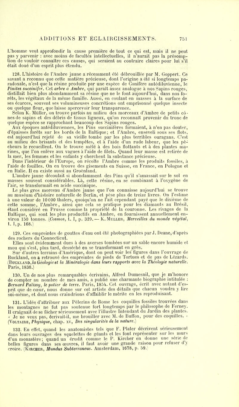 L'homme veut approfondir la cause première de tout ce qui est, mais il ne peut pas y parvenir : avec moins de facultés intellectuelles, il n'aurait pas la présomp- tion de vouloir connaître ces causes, qui seraient au contraire claires pour lui s'il était doué d'un esprit plus étendu. 128. L'histoire de l'Ambre jaune a récemment été débrouillée par M. Goppert. Ce savant a reconnu que cette matière précieuse, dont l'origine a été si longtemps pa- radoxale, n'est que la résine produite par une espèce de Conifère antédiluvienne, le Pinites succinifer. Cet arbre à Ambre, qui paraît assez analogue à nos Sapins rouges, distillait bien plus abondamment sa résine que ne le font aujourd'hui, dans nos fo- rêts, les végétaux de la même famille. Aussi, en coulant en masses à la surface de ses écorces, souvent ses volumineuses concrétions ont emprisonné quelque insecte ou quelque fleur, que laisse apercevoir leur transparence. Selon K. Mûller, on trouve parfois au milieu des morceaux d'Ambre de petits cô- nes de sapins et des débris de tissus ligneux, qu'on reconnaît provenir du tronc de quelque espèce se rapprochant beaucoup des Sapins rouges. Aux époques antédiluviennes, les Pins succinifères formaient, à n'en pas douter, d'épaisses forêts sur les bords de la Baltique; et l'Ambre, enseveli sous ses flots, est aujourd'hui rejeté de sa vieille tombe par les plus terribles ouragans. C'est au milieu des brisants et des tempêtes, et à l'aide d'un rude labeur, que les pê- cheurs le recueillent. On le trouve mêlé à des bois flottants et à des plantes ma- rines, que l'on enlève aux vagues à l'aide de filets. Quand leur masse est retirée de la mer, les femmes et les enfants y cherchent la substance précieuse. Dans l'intérieur de l'Europe, on récolte l'Ambre comme les produits fossiles, à l'aide de fouilles. On en trouve des gisements en Suisse, en France, en Pologne et en Italie. Il en existe aussi au Groenland. L'ambre jaune découlait si abondamment des Pins qu'il s'amassait sur le sol en masses souvent considérables. Là, cette résine, en se combinant à l'oxygène de l'air, se transformait en acide succinique. Le plus gros morceau d'Ambre jaune que l'on connaisse aujourd'hui se trouve au muséum d'histoire naturelle de Berlin, et pèse plus de treize livres. On l'estime à une valeur de 10 000 thalers, quoiqu'on ne l'ait cependant payé que le dixième de cette somme, l'Ambre, ainsi que cela se pratique pour les diamants au Brésil, étant considéré en Prusse comme la propriété de la couronne. Les rivages de la Baltique, qui sont les plus productifs en Ambre, en fournissent annuellement en- viron 150 tonnes. (Cosmos, t. I, p. 329.— K. Muller, Merveilles du monde végétal, t. I,p. 168.) 129. Ces empreintes de gouttes d'eau ont été photographiées par J. Deane, d'après des rochers du Connecticut. Elles sont évidemment dues à des averses tombées sur un sable encore humide et mou qui s'est, plus tard, desséché en se transformant en grès. Sur d'autres terrains d'Amérique, dont on peut voir les figures dans l'ouvrage de Buckland, on a retrouvé des empreintes de pieds de Tortues et de pas de Lézards. (Buckland, la Géologie et la Minéralogie dans leurs rapports avec la Théologie naturelle. Paris, 1838.) 130. Un de nos plus remarquables écrivains, Alfred Dumesnil, que je m'honore de compter au nombre de mes amis, a publié une charmante biographie intitulée : Bernard Palissy, le potier de terre. Paris, 185i. Cet ouvrage, écrit avec autant d'es- prit que de cœur, nous donne sur cet artiste des détails que chacun voudra y lire soi-même, et dont nous craindrions d'affaiblir le mérite en les reproduisant. 131. L'idée d'attribuer aux Pèlerins de Rome les coquilles fossiles trouvées dans les montagnes ne fut pas soutenue fort longtemps par le philosophe de Ferney. Il craignait de se fâcher sérieusement avec l'illustre Intendant du Jardin des plantes, « Je ne veux pas, écrivait-il, me brouiller avec M. de Buffon, pour des coquilles. » (Voltaire, Physique, chap. xv, Des singularités de la nature.) 132. En effet, quand les anatomistes tels que F. Plater décrivent sérieusement dans leurs ouvrages des squelettes de géants et les font représenter sur les murs d'un monastère ; quand un érudit comme le P. Kircher en donne une série de belles figures dans ses œuvres, il faut avoir une grande raison pour refuser d y croire. (Kircher, Mundus Subterraneus. Amsterdam, 1678, p. 59.1