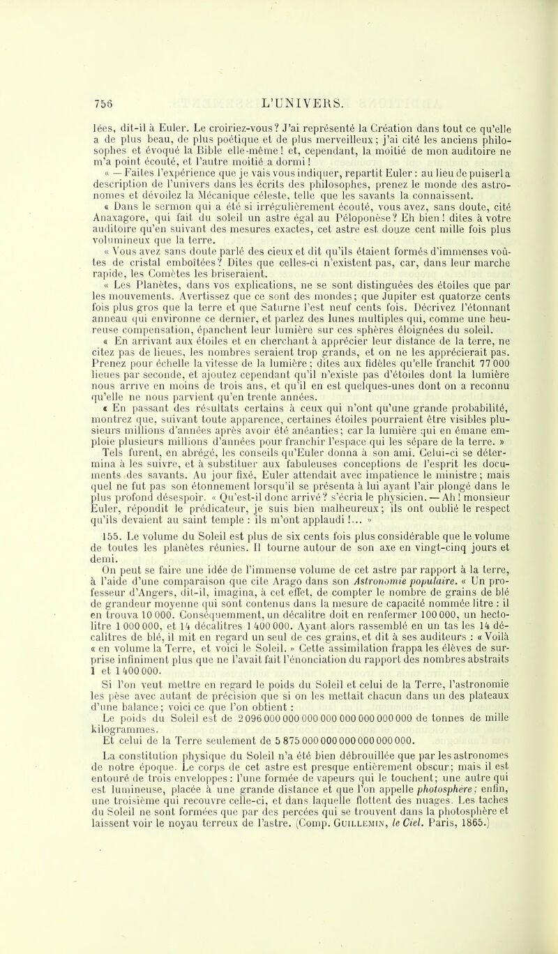 lées, dit-il à Euler. Le croiriez-vous ? J'ai représenté la Création dans tout ce qu'elle a de plus beau, de plus poétique et de plus merveilleux; j'ai cité les anciens philo- sophes et évoqué la Bible elle-même! et, cependant, la moitié de mon auditoire ne m'a point écouté, et l'autre moitié a dormi ! « — Faites l'expérience que je vais vous indiquer, repartit Euler : au lieu de puiserl a description de l'univers dans les écrits des philosophes, prenez le monde des astro- nomes et dévoilez la Mécanique céleste, telle que les savants la connaissent. « Dans le sermon qui a été si irrégulièrement écouté, vous avez, sans doute, cité Anaxagore, qui fait du soleil un astre égal au Péloponèse? Eh bien! dites à votre auditoire qu'en suivant des mesures exactes, cet astre est, douze cent mille fois plus volumineux que la terre. « Vous avez sans doute parlé des cieux et dit qu'ils étaient formés d'immenses voû- tes de cristal emboîtées ? Dites que celles-ci n'existent pas, car, dans leur marche rapide, les Comètes les briseraient. « Les Planètes, dans vos explications, ne se sont distinguées des étoiles que par les mouvements. Avertissez que ce sont des mondes; que Jupiter est quatorze cents fois plus gros que la terre et que Saturne l'est neuf cents fois. Décrivez l'étonnant anneau qui environne ce dernier, et parlez des lunes multiples qui, comme une heu- reuse compensation, épanchent leur lumière sur ces sphères éloignées du soleil. « En arrivant aux étoiles et en cherchant à apprécier leur distance de la terre, ne citez pas de lieues, les nombres seraient trop grands, et on ne les apprécierait pas. Prenez pour échelle lavilesse de la lumière; dites aux fidèles qu'elle franchit 77 000 lieues par seconde, et ajoutez cependant qu'il n'existe pas d'étoiles dont la lumière nous arrive en moins de trois ans, et qu'il en est quelques-unes dont on a reconnu qu'elle ne nous parvient qu'en trente années. « En passant des résultats certains à ceux qui n'ont qu'une grande probabilité, montrez que, suivant toute apparence, certaines étoiles pourraient être visibles plu- sieurs millions d'années après avoir été anéanties; car la lumière qui en émane em- ploie plusieurs millions d'années pour franchir l'espace qui les sépare de la terre. » Tels furent, en abrégé, les conseils qu'Euler donna à son ami. Celui-ci se déter- mina à les suivre, et à substituer aux fabuleuses conceptions de l'esprit les docu- ments des savants. Au jour fixé, Euler attendait avec impatience le ministre ; mais quel ne fut pas son étonnement lorsqu'il se présenta à lui ayant l'air plongé dans le plus profond désespoir. « Qu'est-il donc arrivé? s'écria le physicien. — Ah! monsieur Euler, répondit le prédicateur, je suis bien malheureux; ils ont oublié le respect qu'ils devaient au saint temple : ils m'ont applaudi !... •> 155. Le volume du Soleil est plus de six cents fois plus considérable que le volume de toutes les planètes réunies. Il tourne autour de son axe en vingt-cinq jours et demi. On peut se faire une idée de l'immense volume de cet astre par rapport à la terre, à l'aide d'une comparaison que cite Arago dans son Astronomie populaire. « Un pro- fesseur d'Angers, dit-il, imagina, à cet effet, de compter le nombre de grains de blé de grandeur moyenne qui sont contenus dans la mesure de capacité nommée litre : il en trouva 10 000. Conséquemment, un décalitre doit en renfermer 100 000, un hecto- litre 1 000 000, et 14 décalitres 1 400 000. Ayant alors rassemblé en un tas les 14 dé- calitres de blé, il mit en regard un seul de ces grains, et dit à ses auditeurs : «Voilà « en volume la Terre, et voici le Soleil. » Cette assimilation frappa les élèves de sur- prise infiniment plus que ne l'avait fait l'énonciation du rapport des nombres abstraits 1 et 1400 000. Si Ton veut mettre en regard le poids du Soleil et celui de la Terre, l'astronomie les pèse avec autant de précision que si on les mettait chacun dans un des plateaux d'une balance ; voici ce que l'on obtient : Le poids du Soleil est de 2 096 000 000 000 000 000 000 000 000 de tonnes de mille kilogrammes. Et celui de la Terre seulement de 5 875 000 000 000 000 000 000. La constitution physique du Soleil n'a été bien débrouillée que par les astronomes de notre époque. Le corps de cet astre est presque entièrement obscur; mais il est entouré de trois enveloppes : l'une formée de vapeurs qui le touchent; une autre qui est lumineuse, placée à une grande distance et que l'on appelle photosphère ; enfin, une troisième qui recouvre celle-ci, et dans laquelle flottent des nuages. Les taches du Soleil ne sont formées que par des percées qui se trouvent dans la photosphère et laissent voir le noyau terreux de l'astre. (Comp. Guillemin, le Ciel. Paris, 1865.)