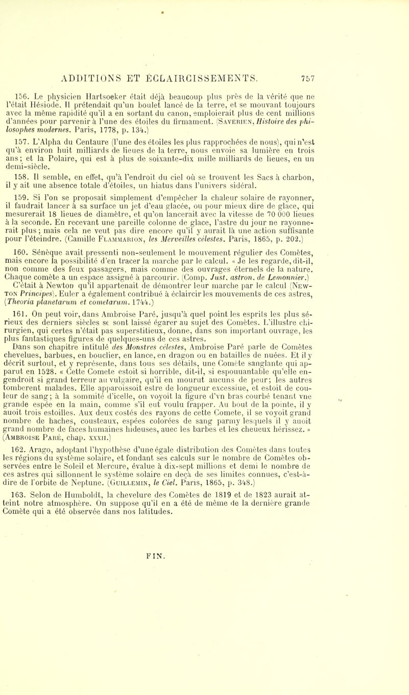 156. Le physicien Hartsoeker était déjà beaucoup plus près de la vérité que ne l'était Hésiode. 11 prétendait qu'un boulet lancé de la terre, et se mouvant toujours avec la même rapidité qu'il a en sortant du canon, emploierait plus de cent millions d'années pour parvenir à l'une des étoiles du firmament. (Saverien, Histoire des phi- losophes modernes. Paris, 1778, p. 134.) 157. L'Alpha du Centaure (l'une des étoiles les plus rapprochées de nous), qui n'est qu'à environ huit milliards de lieues de la terre, nous envoie sa lumière en trois ans ; et la Polaire, qui est à plus de soixante-dix mille milliards de lieues, en un demi-siècle. 158. Il semble, en effet, qu'à l'endroit du ciel où se trouvent les Sacs à charbon, il y ait une absence totale d'étoiles, un hiatus dans l'univers sidéral. 159. Si l'on se proposait simplement d'empêcher la chaleur solaire de rayonner, il faudrait lancer à sa surface un jet d'eau glacée, ou pour mieux dire de glace, qui mesurerait 18 lieues de diamètre, et qu'on lancerait avec la vitesse de 70 000 lieues à la seconde. En recevant une pareille colonne de glace, l'astre du jour ne rayonne- rait plus ; mais cela ne veut pas dire encore qu'il y aurait là une action suffisante pour l'éteindre. (Camille Flammarion, les Merveilles célestes. Paris, 1865, p. 202.) 160. Sénèque avait pressenti non-seulement le mouvement régulier des Comètes, mais encore la possibilité d'en tracer la marche par le calcul. « Je les regarde, dit-il, non comme des feux passagers, mais comme des ouvrages éternels de la nature. Chaque comète a un espace assigné à parcourir. (Comp. Just. astron. de Lemonnier.) C'était à Newton qu'il appartenait de démontrer leur marche par le calcul (New- ton Principes). Euler a également contribué à éclaircir les mouvements de ces astres, (Theoria planetarum et cometarum. 1744.) 161. On peut voir, dans Ambroise Paré, jusqu'à quel point les esprils les plus sé- rieux des derniers siècles se sont laissé égarer au sujet des Comètes. L'illustre chi- rurgien, qui certes n'était pas superstitieux, donne, dans son important ouvrage, les plus fantastiques figures de quelques-uns de ces astres. Dans son chapitre intitulé des Monstres célestes, Ambroise Paré parle de Comètes chevelues, barbues, en bouclier, en lance, en dragon ou en batailles de nuées. Et il y décrit surtout, et y représente, dans tous ses détails, une Comète sanglante qui ap- parut en 1528. « Cette Comète estoit si horrible, dit-il, si espouuantable qu'elle en- gendroit si grand terreur au vulgaire, qu'il en mourut aucuns de peur; les autres tombèrent malades. Elle apparoissoit estre de longueur excessiue, et estoit de cou- leur de sang ; à la sommité d'icelle, on voyoit la figure d'vn bras courbé tenant vne grande espée en la main, comme s'il eut voulu frapper. Au bout de la pointe, il y auoit trois estoilles. Aux deux costés des rayons de cette Comète, il se voyoit grand nombre de haches, cousteaux, espées colorées de sang parmy lesquels il y auoit grand nombre de faces humaines hideuses, auec les barbes et les cheueux hérissez. » (Ambroise Paré, chap. xxxn.) 162. Arago, adoptant l'hypothèse d'une égale distribution des Comètes dans toutes les régions du système solaire, et fondant ses calculs sur le nombre de Comètes ob- servées entre le Soleil et Mercure, évalue à dix-sept millions et demi le nombre de ces astres qui sillonnent le système solaire en deçà de ses limites connues, c'est-à- dire de l'orbite de Neptune. (Guillemin, le Ciel. Pans, 1865, p. 348.) 163. Selon de Humboldt, la chevelure des Comètes de 1819 et de 1823 aurait at- teint notre atmosphère. On suppose qu'il en a été de même de la dernière grande Comète qui a été observée dans nos latitudes. FIN.