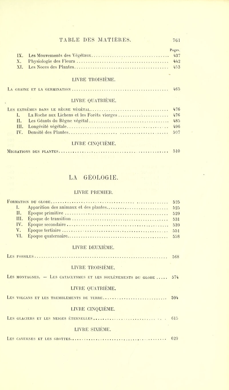 P.i ges. IX. Les Mouvements des Végétaux 437 X. Physiologie des Fleurs 442 XI. Les Noces des Plantes 453 LIVRE TROISIÈME. La graine et la germination 465 LIVRE QUATRIÈME. Les extrêmes dans le règne végétal 476 I. La Roche aux Lichens et les Forêts vierges 476 IL Les Géants du Règne végétal 485 III. Longévité végétale 496 IV. Densité des Plantes 507 LIVRE CINQUIÈME. Migrations des plantes 510 LA GÉOLOGIE. LIVRE PREMIER. Formation du globe 525 I. Apparition des animaux et des plantes 525 II. Époque primitive 529 III. Epoque de transition 531 IV. Époque secondaire 539 V. Époque tertiaire 551 VI. Époque quaternaire 558 LIVRE DEUXIÈME. Les fossiles 568 LIVRE TROISIÈME. Les montagnes. — Les cataclysmes et les soulèvements du globe 574 LIVRE QUATRIÈME. Les volcans et les tremblements de terre 594 LIVRE CINQUIÈME. Les glaciers et les neiges éternelles .. . 615 LIVRE SIXIÈME. Les cavernes kt les grottes = - 629