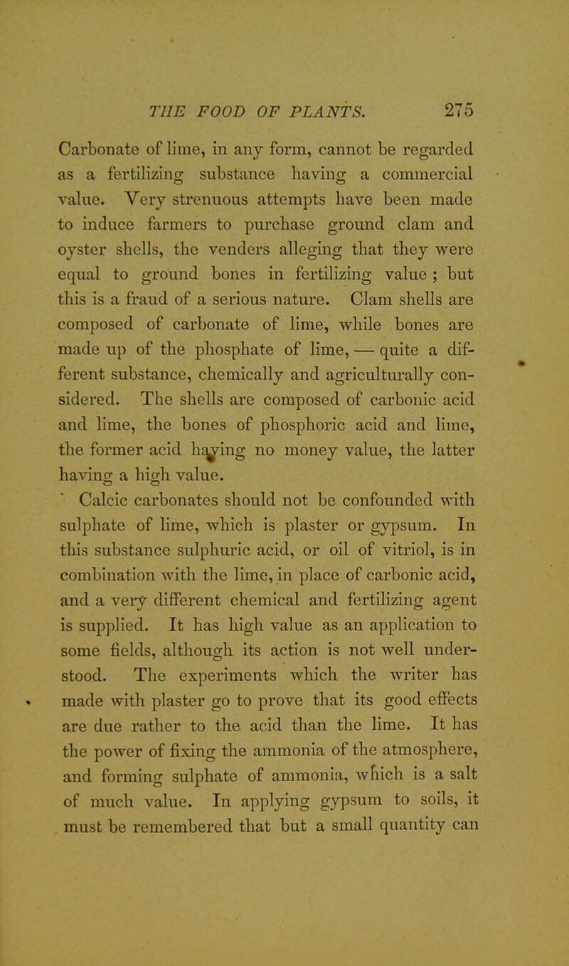 Carbonate of lime, in any form, cannot be regarded as a fertilizing substance having a commercial value. Veiy strenuous attempts have been made to induce farmers to purchase ground clam and oyster shells, the venders alleging that they were equal to ground bones in fertilizing value ; but this is a fraud of a serious nature. Clam shells are composed of carbonate of lime, while bones are made up of the phosphate of lime, — quite a dif- ferent substance, chemically and agricultm'ally con- sidered. The shells are composed of carbonic acid and lime, the bones of phosphoric acid and lime, the former acid hty^ing no money value, the latter having a high value. Calcic carbonates should not be confounded with sulphate of lime, which is plaster or g}^sum. In this substance sulphuric acid, or oil of vitriol, is in combination with the lime, in place of carbonic acid, and a very different chemical and fertilizing agent is supplied. It has high value as an application to some fields, although its action is not well under- stood. The experiments which the writer has made with plaster go to prove that its good effects are due rather to the acid than the lime. It has the power of fixing the ammonia of the atmosphere, and forming sulphate of ammonia, which is a salt of much value. In applying gypsum to soils, it must be remembered that but a small quantity can