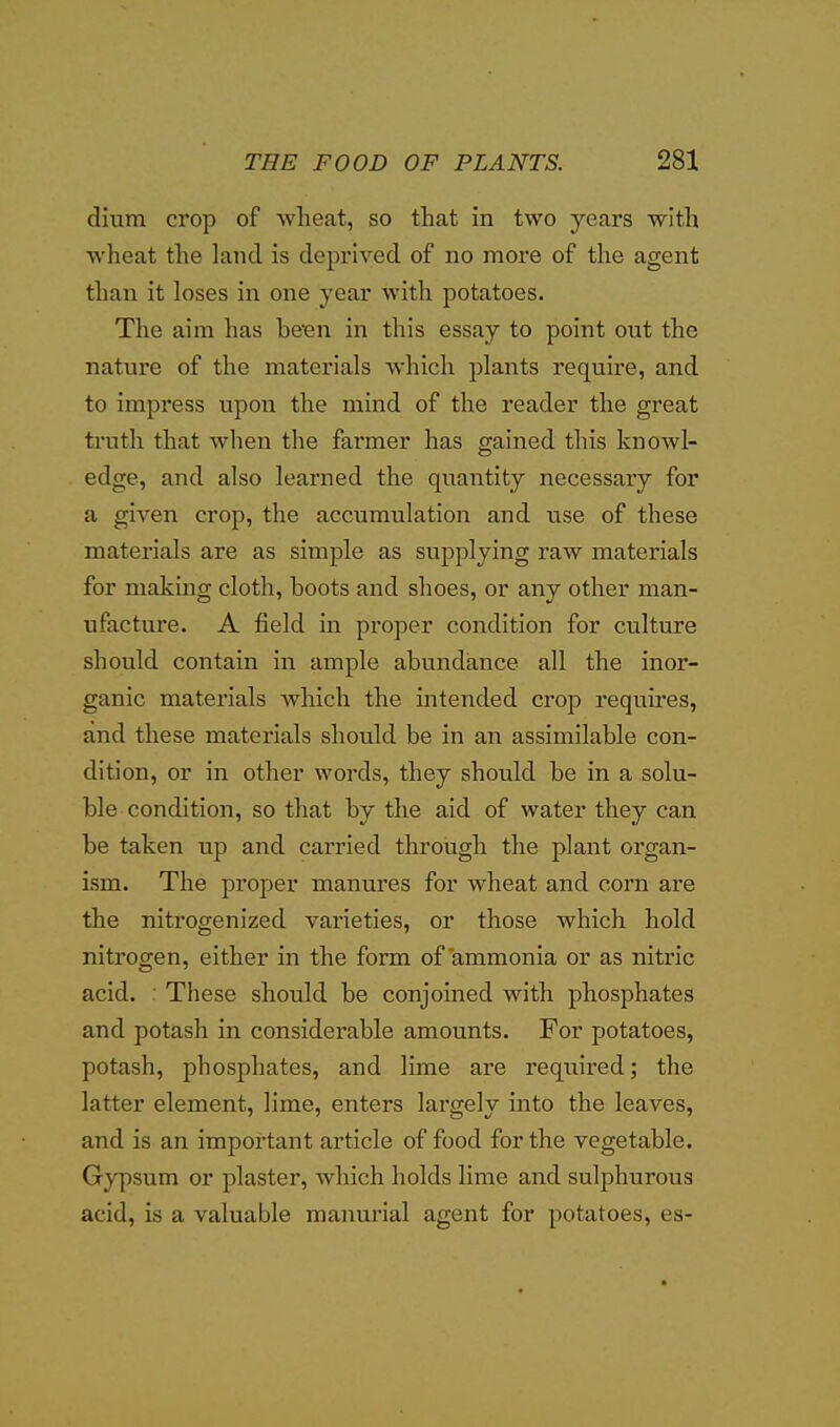 dium crop of wheat, so that in two years with wheat the land is deprived of no more of the agent than it loses in one year with potatoes. The aim has beBn in this essay to point out the nature of the materials which plants require, and to impress upon the mind of the reader the great truth that when the farmer has gained this knowl- edge, and also learned the quantity necessary for a given crop, the accumulation and use of these materials are as simple as supplying raw materials for making cloth, boots and shoes, or any other man- ufacture. A field in pi'oper condition for culture should contain in ample abundance all the inor- ganic materials which the intended crop requires, and these materials should be in an assimilable con- dition, or in other words, they should be in a solu- ble condition, so that by the aid of water they can be taken up and carried through the plant organ- ism. The proper manures for wheat and corn are the nitrogenized varieties, or those which hold nitrogen, either in the form of ammonia or as nitric acid. : These should be conjoined with phosphates and potash in considerable amounts. For potatoes, potash, phosphates, and lime are required; the latter element, lime, enters largely into the leaves, and is an important article of food for the vegetable. Gypsum or plaster, which holds lime and sulphurous acid, is a valuable manurial agent for potatoes, es-