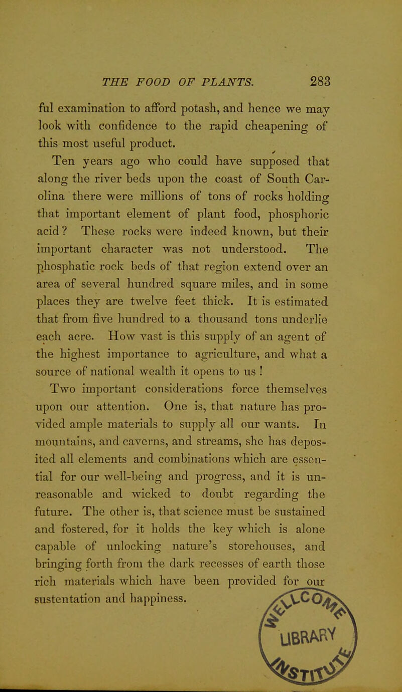 ful examination to afford potash, and hence we may look with confidence to the rapid cheapening of tliis most useful product. Ten years ago who could have supposed that along the river beds upon the coast of South Car- olina there wei'e millions of tons of rocks holdinor that important element of plant food, phosphoric acid ? These rocks were indeed known, but their important character was not understood. The phosphatic rock beds of that region extend over an area of several hundred square miles, and in some places they are twelve feet thick. It is estimated that from five hundred to a thousand tons underlie each acre. How vast is this supply of an agent of the highest importance to agriculture, and what a source of national wealth it opens to us ! Two important considerations force themselves upon our attention. One is, that nature has pro- vided ample materials to supply all our wants. In mountains, and caverns, and streams, she has depos- ited all elements and combinations which are essen- tial for our well-being and progress, and it is un- reasonable and wicked to doubt reg-ardine; the future. The other is, that science must be sustained and fostered, for it holds the key which is alone capable of unlocking nature's storehouses, and bringing forth from the dark recesses of earth those rich materials which have been provided for our sustentation and happiness. /^V^^^^^\