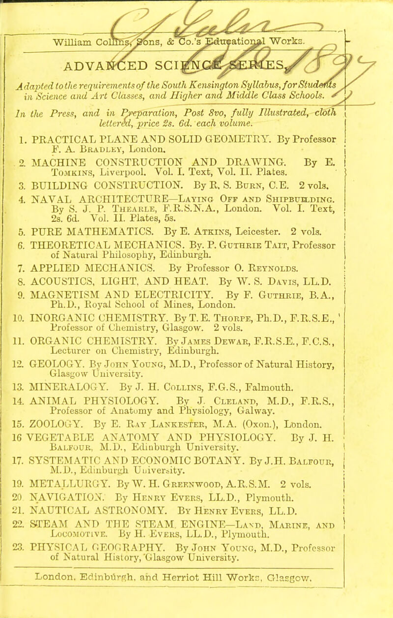WiUiam Co: ADVANCED SCI A dapted to the requirements of the South Kensington Syllabus, forSttidems in Science and Art Classes, and Higher and Middle Class Schools. ^ ? In the Press, and in Rfeparation, Post 8vo, fully Illustrated, cloth ( Mitred, price 2s. 6d. each volume. 1. PRACTICAL PLANE AND SOLID GEOMETRY. By Professor By E. PRACTICAL PLANE AND SOLID GEOMETRY F. A. Bkadley, Loudon, •2. MACHINE CONSTRUCTION AND DRAWING. ToMKiNS, Liverpool. Vol. I. Text, Vol. II. Plates, 3. BUILDING CONSTRUCTION. By R. S. Burn, C.E. 2 vols. 4. NAVAL ARCHITECTURE—Laying Off and Shifbfelding. By S. J. P. Thearle, E.R.S.N.A., London. Vol. I. Text, 2s. 6d. Vol. II. Plates, 5s. 5. PURE MATHEMATICS. By E. Atkins, Leicester. 2 vols. 6. THEORETICAL MECHANICS. By. P. Guthrie Tait, Professor of Natural Philosophy, Edinburgh. 7. APPLIED MECHANICS. By Professor 0. Reynolds. 8. ACOUSTICS, LIGHT, AND HEAT. By W. S. Davis, LL.D. 9. MAGNETISM AND ELECTRICITY. By F. Guthrie, B.A., Ph.D., Royal School of Mines, London. 10. INORGANIC CHEMISTRY. By T.E. Thorpe, Ph.D., F.R.S.E., Professor of Chemistry, Glasgow. 2 vols. 11. ORGANIC CHEMISTRY. By James Dewar, F.R.S.E., F.C.S., Lecturer on Chemistry, Edinburgh. 12. GEOLOGY. By John Young, M.D., Professor of Natural History, Glasgow University. 13. MINERALOGY. By J. H. Coilins, F.G.S., Falmouth. 14. ANIMAL PHYSIOLOGY. By J. Cleland, M.D., F.R.S., Professor of Anatomy and Physiology, Galway. 15. ZOOLOGY. By E. Ray Lankester, M.A. (Oxon.), London. 16 VEGETABLE ANATOMY AND PHYSIOLOGY. By J. H. Balfour, M.D., Edinburgh University. 17. SYSTEMATIC AND ECONOMIC BOTANY. By J.H. Balfour, M.D., Edinburgh Uuiversity. 19. METALLURGY. By W. H. Greenwood, A.R.S.M. 2 vols. 20 NAVIGATION. By Henry Evers, LL.D., Plymouth. 21. NAUTICAL ASTRONOMY. By Henry Evers, LL.D. 22. STEAM AND THE STEAM. ENGINE-Land, Majiine, and Locomotive. By H. Eveks, LL.D., Plymouth. 23. PHYSICAL GEOGRAPHY. By John Young, M.D., Professor of Natural History,'Glasgow University. London. EdinburRh. arid Herriot Hill Workc, Glasgow.