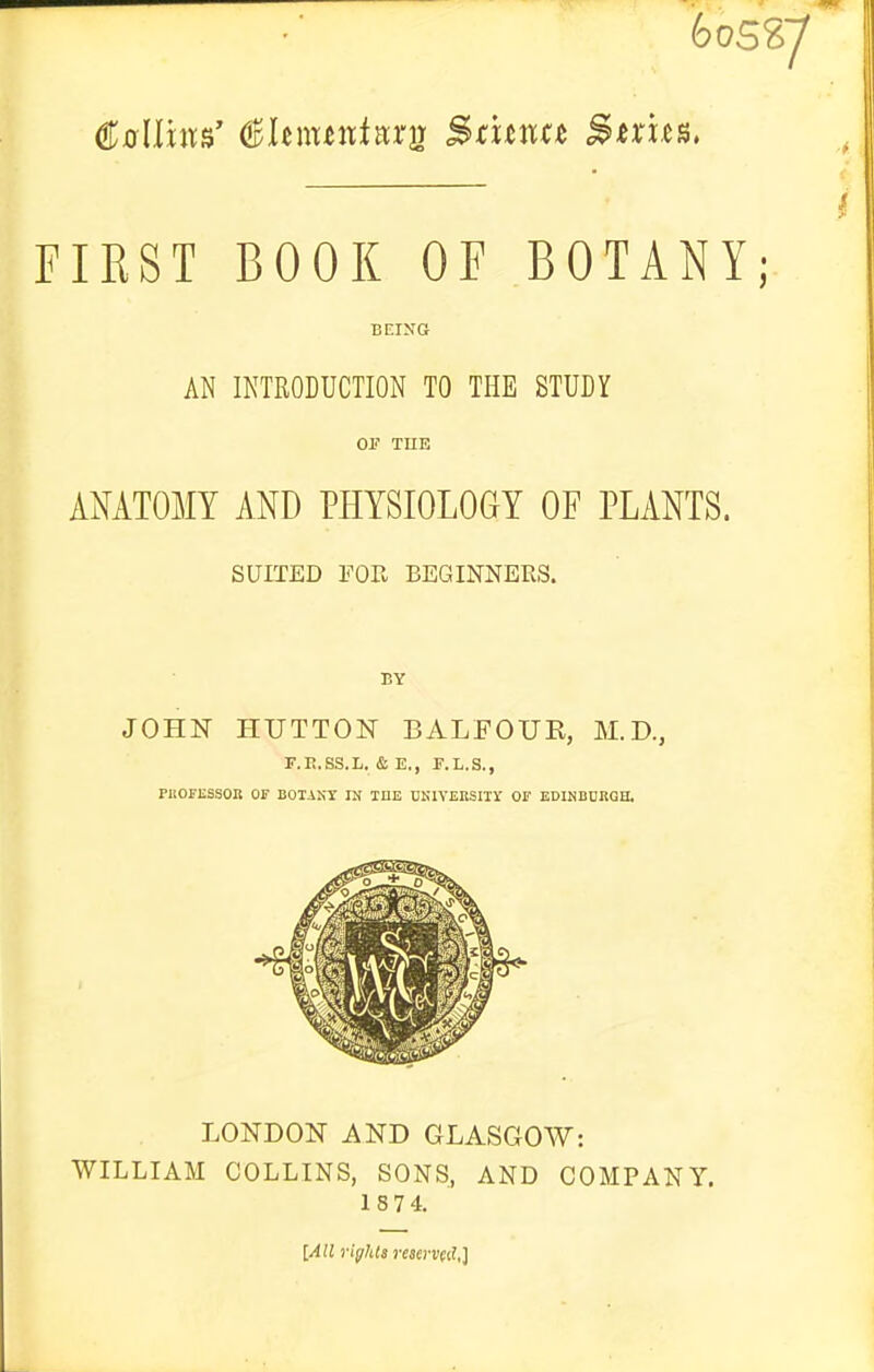 605^7 } FIRST BOOK OF BOTANY; BEING AN INTRODUCTION TO THE STUDY OP TUE AMTOMY AND PHYSIOLOGY OF PLANTS. SUITED FOR BEGINNERS. BY JOHN HUTTON BALFOUE, M.D., r.R.ss.L. & E., r.L.s., PUOPESSOIl OF BOTANr IN ME CKlVEESIIir Or EDINBURGH. LONDON AND GLASGOW: WILLIAM COLLINS, SONS, AND COMPANY. 1874. [AH rights rmrvfil,}