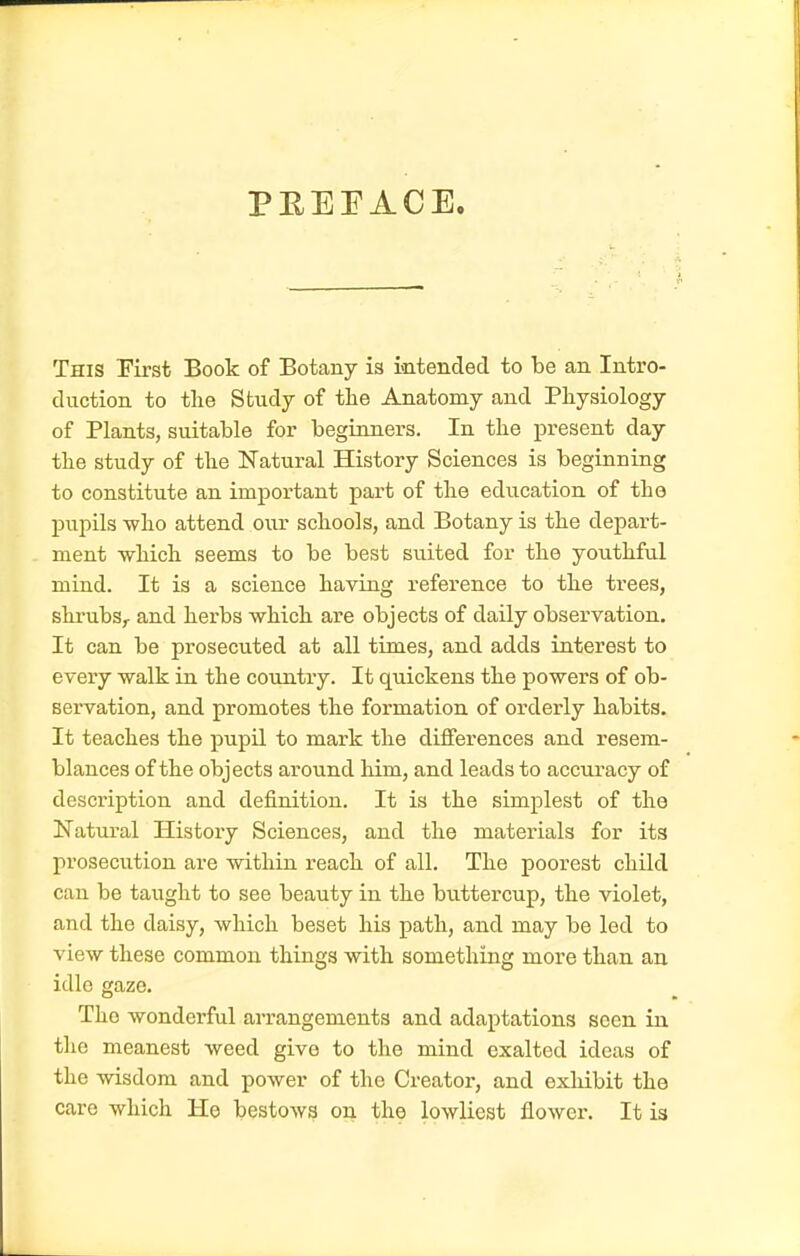 PEEEACE. This Eirst Book of Botany is mtended to be an Intro- duction to the Study of the Anatomy and Physiology of Plants, suitable for beginners. In the present day the study of the Natural History Sciences is beginning to constitute an important part of the education of tho pupils who attend our schools, and Botany is the depart- ment which seems to be best su.ited for the youthful mind. It is a science having reference to the trees, shrubs,, and herbs which are objects of daily observation. It can be prosecuted at all times, and adds interest to every walk in the country. It quickens the powers of ob- servation, and promotes the formation of orderly habits. It teaches the pupil to mark the differences and resem- blances of the objects around him, and leads to accuracy of description and definition. It is the simplest of the Natm-al History Sciences, and the materials for its prosecution are within reach of all. The poorest child can be taught to see beauty in the buttercup, the violet, and the daisy, which beset his path, and may be led to view these common things with something more than an idle gaze. Tho wonderful arrangements and adaptations seen in the meanest weed give to the mind exalted ideas of the wisdom and power of the Creator, and exhibit the care which He bestoAvs on the lowliest flower. It is