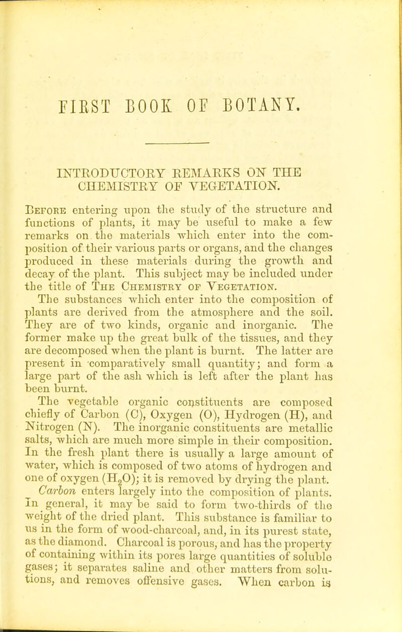 riEST BOOK OF BOTANY. INTRODUCTORY REMARKS ON THE CHEMISTRY OF VEGETATION. Befoke entering upon the study of the structure and functions of plants, it may be useful to make a fe^y remarks on the materials which enter into the com- position of their varioiTS parts or organs, and the changes produced in these materials during the growth and decay of the plant. This subject may be included under the title of The Chemistry of Vegetation. The substances which enter into the composition of plants are derived from the atmosphere and the soil. They are of two kinds, organic and inorganic. The former make up the great bulk of the tissues, and they are decomposed when the plant is burnt. The latter are present in comparatively small quantity; and form a large part of the ash which is left after the plant has been biirnt. The vegetable organic coi;stit\ients are composed chiefly of Carbon (0), Oxygen (O), Hydrogen (H), and Nitrogen (N). The inorganic constituents are metallic salts, which are much more simple in their composition. In the fresh plant there is iisually a large amount of water, Avhich is composed of two atoms of hydrogen and one of oxygen (HgO); it is removed by drying the plant. Carbon enters largely into the composition of plants. In general, it may be said to form two-thirds of the weight of the dried plant. This siibstance is familiar to us in the form of wood-charcoal, and, in its purest state, as the diamond. Charcoal is porous, and has the property of containing within its pores large quantities of soluble gases; it sepai-ates saline and other matters from solu- tions, and removes offensive gases. When carbon ia