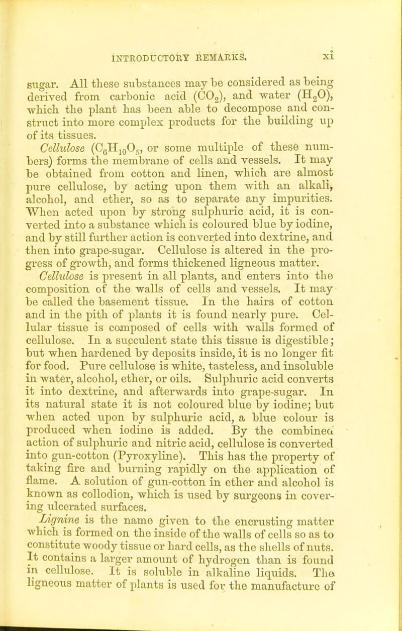 siigar. All these substances may he considered as being derived from carbonic acid (COg), and water (HgO), which the plant has been able to decompose and con- struct into more complex products for the building up of its tissues. Cellulose (OgHioO^, or some multiple of these num- bers) forms the membi-ane of cells and vessels. It may- be obtained from cotton and linen, which are almost pure cellulose, by acting upon them with an alkali, alcohol, and ether, so as to separate any impurities. When acted upon by strong sulphuric acid, it is con- verted into a substance which is coloured blue by iodine, and by still further action is converted into dextrine, and then into grape-sugar. Cellulose is altered in the pro- gress of growth, and forms thickened ligneous matter. Cellulose is present in all plants, and enters into the composition of the walls of cells and vessels. It may be called the basement tissue. In the hairs of cotton and in the pith of plants it is found neai-ly pure. Cel- lular tissue is composed of cells with walls formed of cellulose. In a succulent state this tissue is digestible; but when hardened by deposits inside, it is no longer fit for food. Pxire cellulose is white, tasteless, and insoluble in water, alcohol, ether, or oils. Sulphuric acid converts it into dexti'ine, and afterwards into grape-sugar. In its natural state it is not coloured blue by iodine; but when acted upon by sulphuric acid, a blue colour is produced when iodine is added. By the combineci action of sulphuric and nitric acid, cellulose is converted into gun-cotton (Pyroxyline). This has the property of taking fire and burning rapidly on the application of flame. A solution of gun-cotton in ether and alcohol is known as collodion, which is used by surgeons in cover- ing ulcerated surfaces. Lignine is the name given to the encrusting matter Avhich is formed on the inside of the walls of cells so as to constitute woody tissue or hard cells, as the shells of nuts. It contains a larger amount of hydrogen than is found in cellulose. It is soluble in alkaline liquids. The ligneous matter of plants is used for the manufacture of