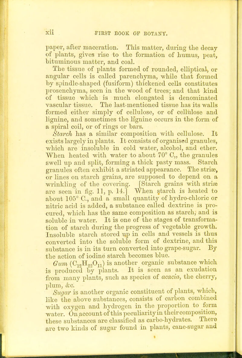paper, after maceration. This matter, during the decay of plants, gives rise to the formation of humus, peat, bituminous matter, and coal. The tissue of plants formed of rounded, elliptical, or angular cells is called parenchyma, ■while that formed by spindle-shaped (fusiform) thickened cells constitutes prosenchyma, seen in the wood of trees; and that kind of tissue which is much elongated is denominated vascular tissue. The last-mentioned tissue has its walls formed either simply of cellulose, or of cellixlose and lignine, and sometimes the llgnine occurs in the form of a spiral coil, or of rings or bars. Starch has a similar composition with cellulose. It exists largely in plants. It consists of organised granules, which are insoluble in cold water, alcohol, and ether. When heated with water to about 70° C„ the granules swell up and split, forming a thick pasty mass. Starch granules often exhibit a striated appearance. The stris, or lines on starch gi-ains, are supposed to depend on a wrinkling of the covering. [Starch grains with strife are seen in fig. 11, p. 14.] When starch is heated to about 105° C, and a small quantity of hydro-chloric or nitric acid is added, a substance called dextrine is pro- cured, which has the same composition as starch, and is soluble in water. It is one of the stages of transforma- tion of starch during the progress of vegetable growth. Insoluble starch stored up in cells and vessels is thus converted into the soluble form of dextrine, and this substance is in its turn converted into grape-sugar. By the action of iodine starch becomes blue. Gum (C12H22O11) is another organic substance which is produced by plants. It is seen as an exudation from many plants, such as species of acacia, the cherry, plum, &c. Sugar is another organic constituent of plants, which, like the above substances, consists of carbon combined with oxygen and hydrogen in the proportion to form water. On account of this peculiarity in their composition, these substances are classified as carbo-hydrates. There are two kinds of sugar found in plants, cane-sugar and