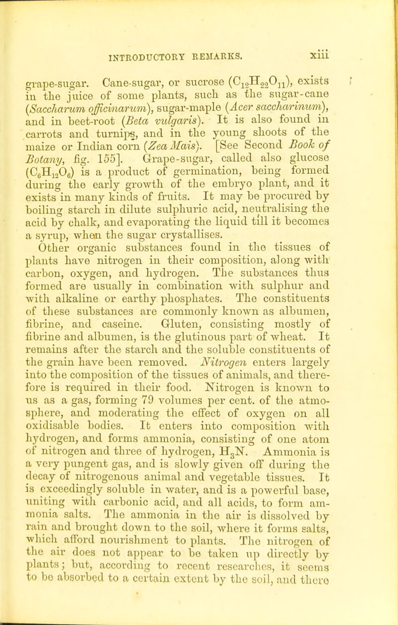 grape-sugar. Cane-sugar, or sucrose (C^2H22*-^ii)' exists in the juice of some plants, such as the sugar-cane (Saccharum officinarum), sugar-maple {Acer saccharinuni), and in beet-root {Beta vulgaris). It is also found in carrots and turnii:>s, and in the young shoots of the maize or Indian corn {Zea Mais). [See Second Booh of Botany, fig. 155]. Grape-sugar, called also glucose (CgHiaOg) is a product of germination, being formed during the early growth of the embryo plant, and it exists in many kinds of fruits. It may be procured by boiling starch in dilute sulphuric acid, neutralising the acid by chalk, and evaporating the liquid till it becomes a syrui), when the sugar crystallises. Other organic substances found in the tissues of plants have nitrogen in their composition, along with carbon, oxygen, and hydrogen. The substances thus formed are usually in combination with sulphur and with alkaline or earthy phosphates. The constituents of these substances are commonly known as albumen, fibrine, and caseine. Gluten, consisting mostly of fibrine and albumen, is the glutinous part of Avlieat. It remains after the starch and the soluble constituents of the grain have been removed. Nitrogen enters largely into the composition of the tissues of animals, and there- fore is required in their food. Nitrogen is known to lis as a gas, forming 79 volumes per cent, of the atmo- sphere, and moderating the effect of oxygen on all oxidisable bodies. It entei'S into composition with hydrogen, and forms ammonia, consisting of one atom of nitrogen and three of hydrogen, HglST. Ammonia is a very pungent gas, and is slowly given off during the decay of nitrogenous animal and vegetable tissues. It is exceedingly soluble in water, and is a powerful base, uniting witli carbonic acid, and all acids, to form am- monia salts. The ammonia in the air is dissolved by rain and brought down to the soil, where it forms salts, which afford nourishment to plants. The nitrogen of tlie air does not appear to be taken up directly by plants; but, according to recent researches, it seems to bo absorbed to a certain extent by the soil, and there