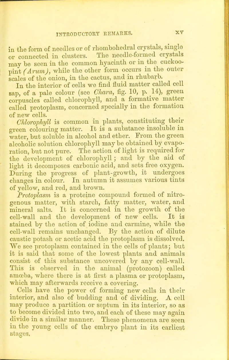 in the form of needles or of rliomboliedral crystals, single or connected in clusters. The needle-formed crystals may be seen in the common hyacinth or in the cuckoo- pint (ArumJ, while the other form occurs in the outer scales of the onion, in the cactus, and in rhubarb. In the interior of cells we find fluid matter called cell sap, of a pale colour (see Ghaoxo, fig. 10, p. U), green corpuscles called chlorophyll, and a formative matter called protoplasm, concerned specially in the formation of new cells. Chlorophyll is common in plants, constituting their green colouring matter. It is a substance insoluble in water, but soluble in alcohol and ether. From the green alcoholic solution chlorophyll may be obtained by evapo- ration, but not pure. The action of light is required for the development of chlorophyll; and by the aid of light it decomposes carbonic acid, and sets free oxygen. During the progress of plant-growth, it undergoes changes in colour. In autumn it assumes various tints of yellow, and red, and bro\VTi. Protoplasm is a proteine compound formed of nitro- genous matter, with starch, fatty matter', water, and mineral salts. It is concerned in the growth of the cell-wall and the development of new cells. It is stained by the action of iodine and carmine, while the cell-wall remains unchanged. By the action of dilute caustic potash or acetic acid the pi'otoplasm is dissolved. We see protoplasm contained in the cells of plants; but it is said that some of the lowest plants and animals consist of this substance uncovered by any cell-wall. This is observed in the animal (protozoon) called amoeba, where there is at first a })lasma or protoplasm, which may afterwards receive a covering. Cells have the power of forming new cells in their interior, and also of biidding and of dividing. A cell may produce a partition or septum in its interior, so as to become divided into two, and each of these may again divide in a similar manner. These phenomena are seen in the young cells of the embryo plant in its earliest stages.