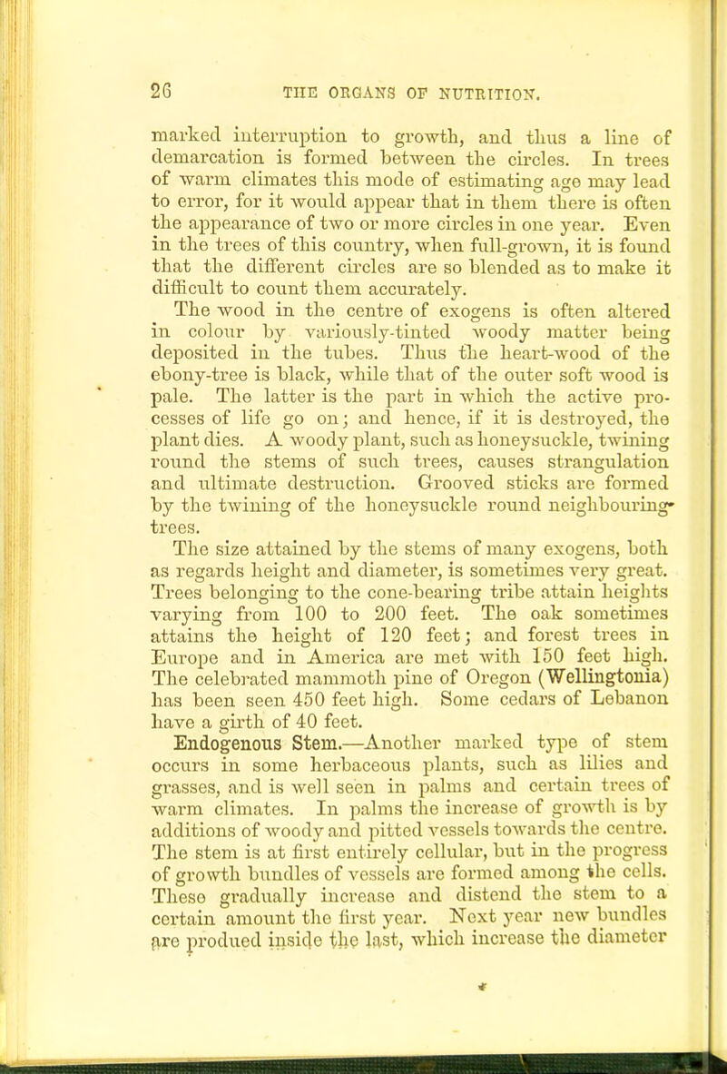 marked iuterniption to growth, and thus a line of demarcation is formed between the circles. In trees of warm climates this mode of estimating age may lead to error, for it Avonld appear that in them there is often the appearance of two or more circles in one year. Even in the trees of this country, when full-groAvn, it is found that the different cii'cles are so blended as to make it diffictilt to count them accurately. The wood in the centre of exogens is often altered in colour by variovisly-tinted woody matter being deposited in the tubes. Thus the heart-wood of the ebony-tree is black, while that of the outer soft wood is pale. The latter is the part in which the active pro- cesses of life go on; and hence, if it is destroyed, the plant dies. A woody plant, such as honeysuckle, twining round the stems of such trees, causes strangulation and iiltimate destruction. Grooved sticks are formed by the twining of the honeysuckle round neighbouring- trees. The size attained by the stems of many exogens, both as regards height and diameter, is sometimes A^ery great. Trees belonging to the cone-bearing tribe attain heights varying from 100 to 200 feet. The oak sometimes attains the height of 120 feet; and forest trees in Europe and in America are met with 150 feet high. The celebrated mammoth pine of Oregon (Wellingtonia) lias been seen 450 feet high. Some cedars of Lebanon have a girth of 40 feet. Endogenous Stem.—Another marked type of stem occurs in some herbaceous plants, such as lilies and grasses, and is well seen in palms and certain trees of warm climates. In palms the increase of growth is by additions of woody and pitted vessels towards the centre. The stem is at first entirely cellular, but in the progress of growth bundles of vessels are formed among the cells. These gradually increase and distend the stem to a certain amount the first year. Next year new bundles fire produed inside the last, which increase the diameter