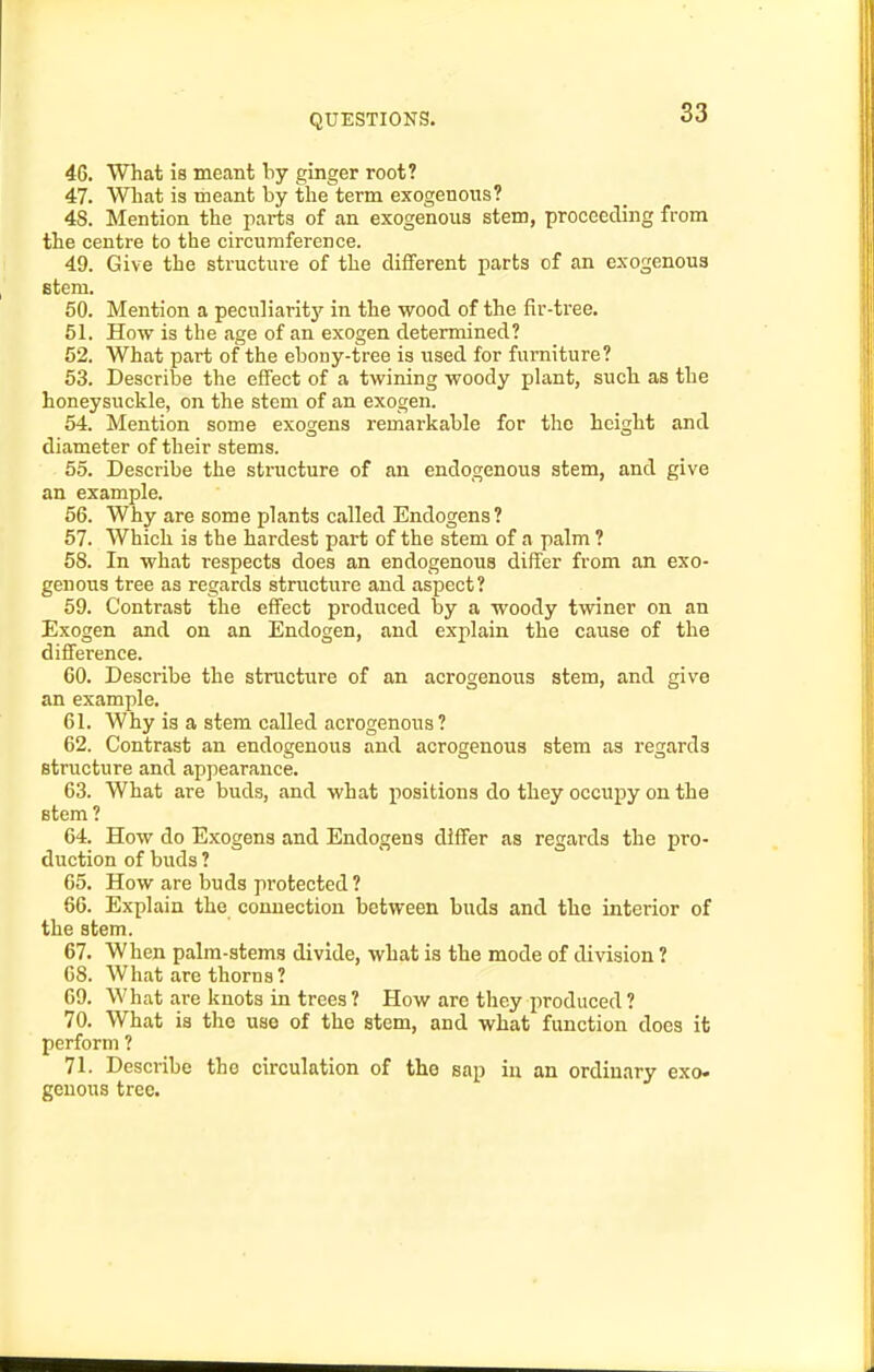 4G. What is meant by ginger root? 47. Wliat is meant by the term exogenous? 48. Mention the pai-ts of an exogenous stem, proceeding from the centre to the circumference. 49. Give the structure of the diiferent parts of an exogenous Btem. 50. Mention a peculiarity in the wood of the fir-tree. 51. How is the age of an exogen determined? 52. What part of the ebony-tree is used for furniture? 53. Describe the effect of a twining woody plant, such as the honeysuckle, on the stem of an exogen. 54. Mention some exogens remarkable for the height and diameter of their stems. 55. Describe the structure of an endogenous stem, and give an example. 66. Why are some plants called Endogens? 57. Which is the hardest part of the stem of a palm ? 58. In what respects does an endogenous differ from an exo- genous tree as regards stnicture and aspect? 59. Contrast the effect produced by a woody twiner on an Exogen and on an Endogen, and explain the cause of the difference. 60. Describe the structure of an acrogenous stem, and give an example. 61. Why is a stem called acrogenous? 62. Contrast an endogenous and acrogenous stem as regards structure and appearance. 63. What are buds, and what positions do they occupy on the stem? 64. How do Exogens and Endogens differ as regards the pro- duction of buds ? 65. How are buds protected? 66. Explain the connection between buds and the interior of the stem. 67. When palm-stems divide, what is the mode of division ? 68. What are thorns? 69. What are knots in trees? How are they produced? 70. What is the use of the stem, and what function does it perform ? 71. Describe the circulation of the sap in an ordinary exo. geuous tree.
