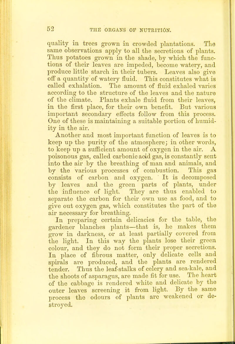 quality in trees grown in crowded plantations. The same observations apply to all the secretions of plants. Tims potatoes grown in the shade, by which the func- tions of their leaves are impeded, become watery, and produce little starch in their tubers. Leaves also give off a quantity of Avatery fluid. This constitutes what is called exhalation. The amount of fluid exhaled varies according to the structure of the leaves and the nature of the climate. Plants exhale fluid from their leaves, in the first place, for their own benefit. But various important secondary efi'ects follow from this process. One of these is maintaining a suitable portion of humid- ity in the air. Another and most important function of leaves is to keep up the purity of the atmosphere; in other words, to keep up a sufiicient amount of oxygen in the air. A poisonous gas, called carbonic acid gas, is constantly sent into the air by the breathing of man and animals, and by the various processes of combustion. This gas consists of cai'bon and oxygen. ' It is decomposed by leaves and the green parts of plants, under the influence of light. They are thus enabled to separate the carbon for their own use as food, and to give out oxygen gas, wliich constitutes the part of the air necessary for breathing. In prejiariiig certain delicacies for the table, the gardener blanches plants—that is, he makes them grow in darkness, or at least partially covered from the light. In this way the plants lose their green colour, and they do not form their proper secretions. In place of fibrous matter, only delicate cells and spii-als are produced, and the plants are rendered tender. Thus the leaf-stalks of celery and sea-kale, and the shoots of asparagus, are made fit for use._ The lieai't of the cabbage is rendered white and delicate by the outer leaves screening it from light. By the same process the odours of plants arc weakened or de- stroyed.