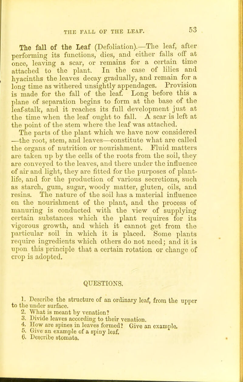 The fall of the Leaf (Defoliation).—The leaf, after performing its functions, dies, and either falls off at once, leaving a scar, or remains for a certain time attached to the plant. In the case of lilies and hyacinths the leaves decay gradually, and remain for a long time as -withered unsightly appendages. Provision is made for the fall of the leaf. Long before this a plane of separation begins to form at the base of the leaf-stalk, and it reaches its full development just at the time when the leaf ought to fall. A scar is left at the point of the stem where the leaf was attached. The parts of the plant which we have now considered —the root, stem, and leaves—constitute what are called the organs of nutrition or nourishment. Fluid matters are taken up by the cells of the roots from the soil, they are conveyed to the leaves, and there under the influence of air and light, they are fitted for the purposes of j)lant- life, and for the production of various secretions, svich as starch, gum, sugar, woody matter, gluten, oils, and resins. The nature of the soil lias a material influence on the nourishment of the plant, and the process of manuring is conducted with the view of supplying cei-tain substances which the plant requires for its vigorous growth, and which it cannot get from the particular soil in which it is placed. Some plants require ingredients which others do not need; and it is upon this principle that a certain rotation or change of crop is adopted. QUESTIONS. 1. Describe the structure of an ordinary leaf, from the upper to the under surface. 2. What is meant by venation? 3. Divide leaves according to their venation. 4. How are spines in leaves formed? Give an example. 5. Give an example of a spiny leaf, 6. Describe stomata.