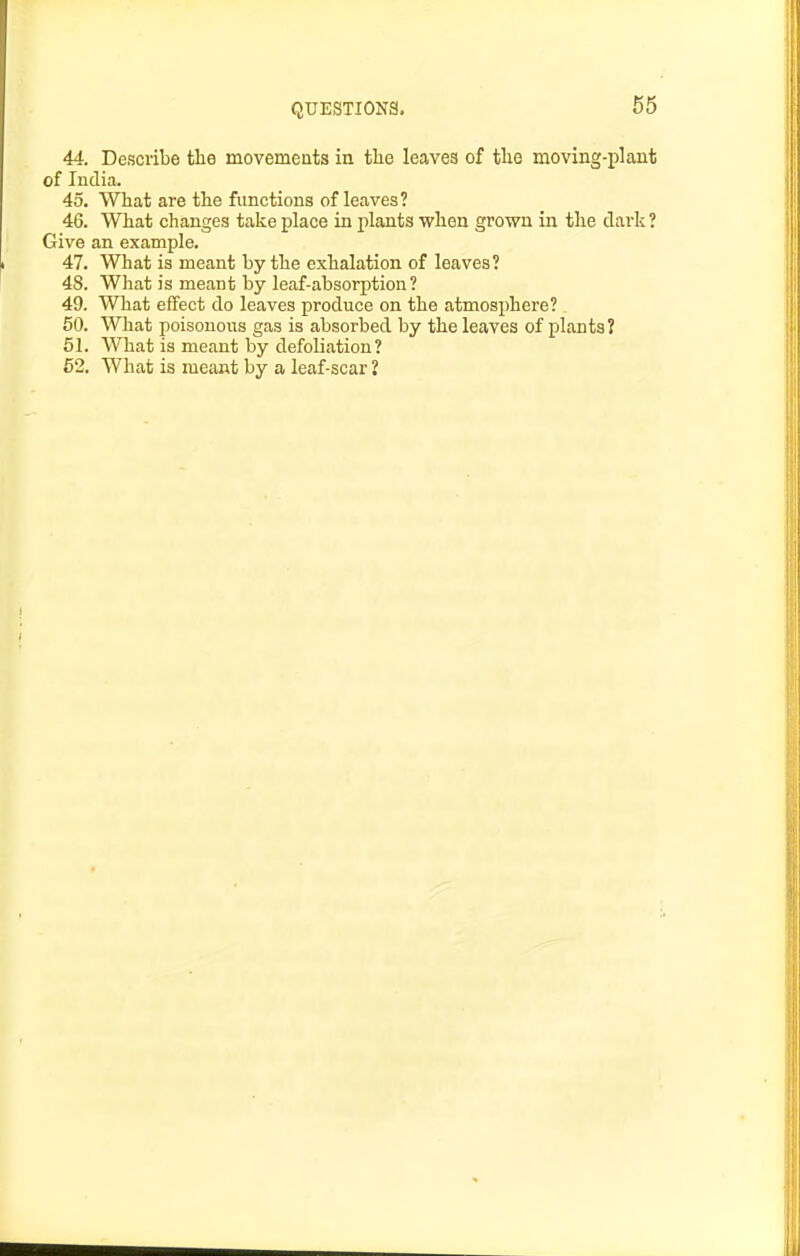 QUESTIONS. 44. Describe tlie movements in tlie leaves of the moving-plant of ludia. 45. What are the functions of leaves? 46. What changes take place in plants when grown in the dark? Give an example. 47. What is meant by the exhalation of leaves? 48. What is meant by leaf-absorption? 49. What effect do leaves produce on the atmosphere? 60. What poisonous gas is absorbed by the leaves of plants? 61. What is meant by defoliation? 62. What is meant by a leaf-scar 1