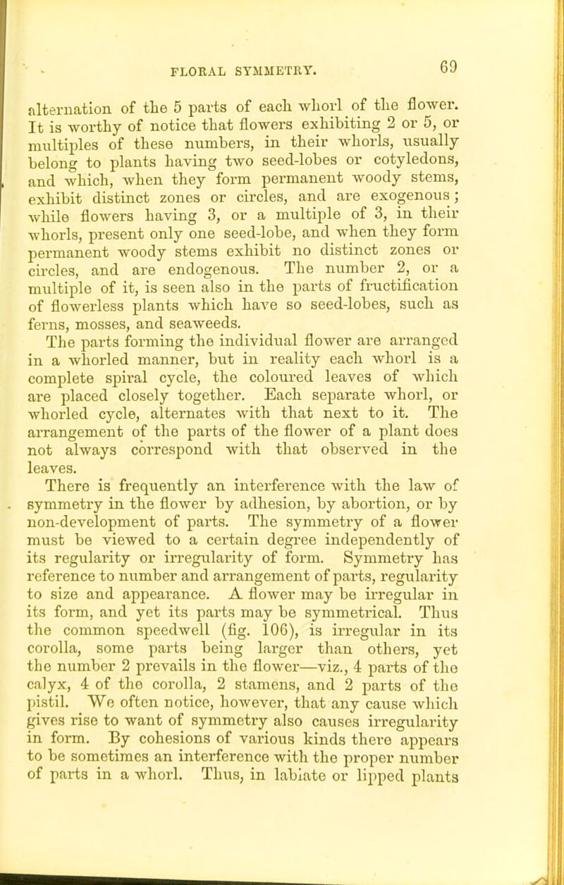 alternation of the 5 parts of eacli wliorl of tlie flower. It is worthy of notice that flowers exhibiting 2 or 5, or multiples of these numbers, in their whorls, usually belong to plants having two seed-lobes or cotyledons, and which, when they form permanent woody stems, exhibit distinct zones or circles, and are exogenous; while flowers having 3, or a multiple of 3, in their whorls, present only one seed-lobe, and when they form permanent woody stems exhibit no distinct zones or circles, and are endogenous. The number 2, or a multiple of it, is seen also in the parts of fructification of flowerless plants which have so seed-lobes, such as ferns, mosses, and seaweeds. The parts forming the individual flower are arranged in a whorled manner, but in reality each whorl is a complete spiral cycle, the coloured leaves of which are placed closely together. Each separate whorl, or whorled cycle, alternates with that next to it. The arrangement of the parts of the flower of a plant does not always correspond with that observed in the leaves. There is frequently an interference with the law of symmetry in the flower by adhesion, by abortion, or by non-development of parts. The symmetry of a flower must be viewed to a cei-tain degree independently of its regularity or irregularity of form. Symmetry has reference to number and arrangement of parts, regularity to size and appearance. A flower may be irregular in its form, and yet its parts may be symmetrical. Thus the common speedwell (fig. 106), is irregular in its corolla, some parts being larger than others, yet the number 2 prevails in the flower—viz., 4 parts of the calyx, 4 of the corolla, 2 stamens, and 2 parts of the pistil. We often notice, however, that any cause which gives rise to want of symmetry also causes irregularity in form. By cohesions of various kinds there appears to be sometimes an interference with the proper number of parts in a whorl. Thus, in labiate or lipped plants