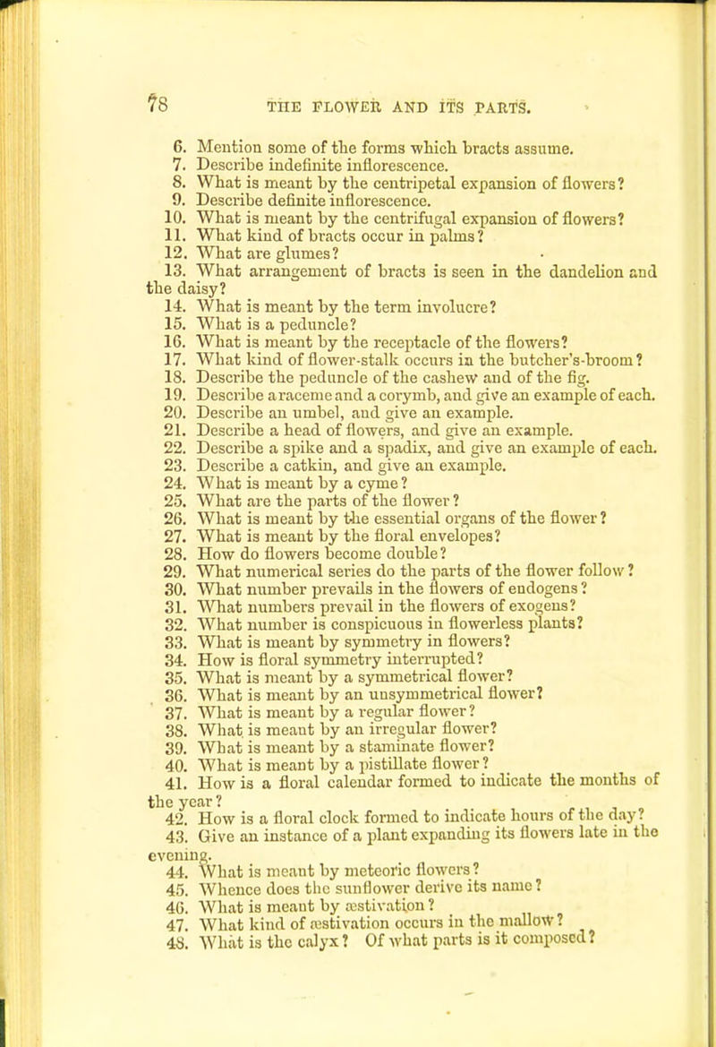 6. Mention some of the forms wliicli bracts assume. 7. Describe indefinite inflorescence. 8. What is meant by the centripetal expansion of flowers ? 9. Describe definite inflorescence. 10. What is meant by the centrifugal expansion of flowers? 11. What kind of bracts occur in palms? 12. What are glumes? 13. What arrangement of bracts is seen in the dandelion and the daisy? 14. What is meant by the term involucre? 15. What is a peduncle? 16. What is meant by the receptacle of the flowers? 17. What kind of flower-stalk occurs in the butcher's-broom? 18. Describe the peduncle of the cashew and of the fig. 19. Describe aracemeand a corymb, and give an example of each. 20. Describe an umbel, and give an example. 21. Describe a head of flowers, and give an example. 22. Describe a spike and a spadix, and give an example of each. 23. Describe a catkin, and give an example. 24. What is meant by a cyme ? 25. What are the parts of the flower ? 26. What is meant by tJie essential organs of the flower ? 27. What is meant by the floral envelopes? 28. How do flowers become double ? 29. What numerical series do the parts of the flower follow ? 30. What number prevails in the flowers of endogens ? 31. What numbers prevail in the flowers of exogens? 32. What number is conspicuous in flowerless plants? 33. What is meant by symmetry in flowers? 34. How is floral symmetry interrupted? 35. What is meant by a symmetrical flower? 36. What is meant by an unsymmetrical flower? 37. What is meant by a regular flower? 38. What is meaut by an irregular flower? 39. What is meant by a staminate flower? 40. What is meant by a pistillate flower ? 41. How is a floral calendar formed to indicate the months of the year ? 42. How is a floral clock formed to indicate hours of the day? 43. Give an instance of a plant expanding its flowers late in the evening. 44. What is meant by meteoric flowers ? 45. Whence does the sunflower derive its name? 46. What is meant by ajstivation ? 47. What kind of estivation occurs in the mallow? 48. What is the calyx ? Of what parts is it composed?