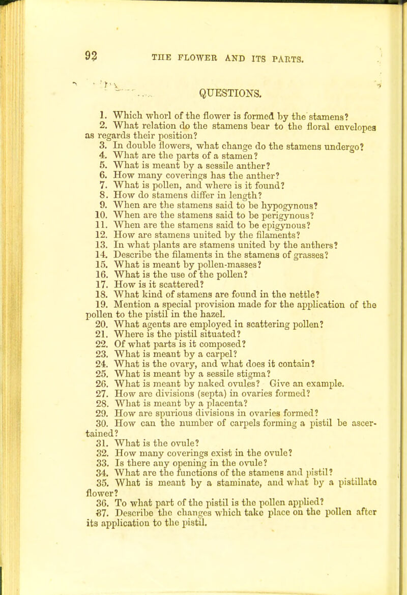 93 QUESTIONS. 1. Which whorl of the flower is formed by the stamens? 2. What relation do the stamens bear to the floral envelopea as regards their position? 3. In double flowers, what change do the stamens undergo? 4. What are the parts of a stamen ? 5. What is meant by a sessile anther? 6. How many coverings has the anther? 7. What is pollen, and where is it found? 8. How do stamens differ in length? 9. When are the stamens said to be hypogynous? 10. When are the stamens said to be perigynous? 11. When are the stamens said to be epigjmous? 12. How are stamens united by the filaments? 13. In what plants are stamens united by the anthers? 14. Describe the filaments in the stamens of grasses? 15. What is meant by pollen-masses? 16. What is the use of the pollen? 17. How is it scattered? 18. What kind of stamens are found in the nettle? 19. Mention a special provision made for the application of the pollen to the pistil in the hazel. 20. What agents are employed in scattering pollen? 21. Where IS the pistil situated? 22. Of what parts is it composed? 23. What is meant by a carpel? 24. What is the ovary, and what does it contain ? 25. What is meant by a sessile stigma? 26. What is meant by naked ovules? Give an example. 27. How are divisions (septa) in ovaries formed? 28. What is meant by a placenta? 29. How are spurious divisions in ovaries formed? 30. How can the number of carpels forming a pistil be ascer- tained? 31. What is the ovule? 32. How many coverings exist in the ovule? 33. Is there any opening in the o\Tile? 34. What are the functions of the stamens and pistil? 35. What is meant by a staminate, and what by a pistillate flower? 36. To what part of the pistil is the pollen apphed? S7. Describe the changes which take place on the pollen after its application to the pistil.