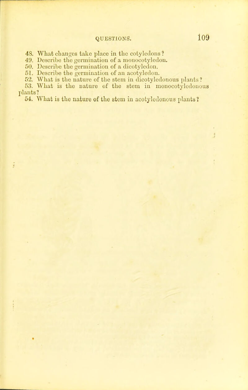 48. What cliaii£;cs take place in tlic cotyletlons ? 49. Describe the germinatiou of a monocotyletlou. 50. Describe the germiiiatiou of a dicotyledon. 51. Describe the germination of an acotyleilon. 52. Wliat is the nature of the stem in dicotyledonous plants ? 53. What is the nature of the stem in monocotylcdououa plants? 54. What is the nature of the stem in acotylcdonous plants 2