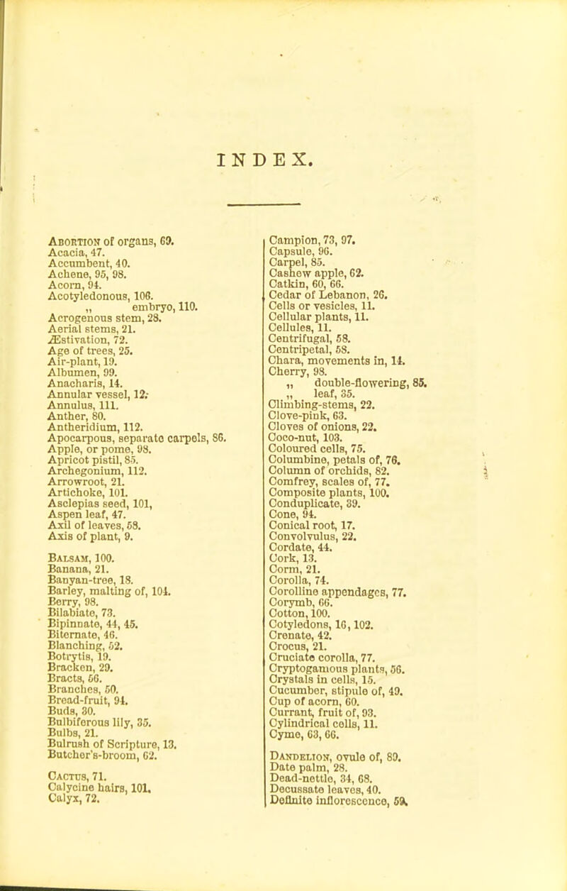 INDEX. ABonTiON ot organs, 69. Acacia, 47. Accumbent, 40. Aoliene, 95, 98. Accra, 94. Acotyledonons, 108. „ embryo, 110. Acrogenous stem, 23. Aerial etems, 21. ^stiTation, 72. Age of trees, 25. Air-plant, 19. Albumen, 99. Anacharis, 14. Annular vessel, 12,- Annulus, 111. Anther, 80. Antheridium, 112. Apocarpous, separata carpels, 86. Apple, or pome, 98. Apricot pistil, 85. Archegonium, 112. Arrowroot, 21. Artichoke, 101. Asclepias seed, 101, Aspen leaf, 47. AxU of leaves, 68. Axis of plant, 9. Balsam, 100. Banana, 21. Banyan-troe, 18. Barley, malting of, 101. EeiTy, 98. Bilabiate, 73. Eipinnate, 44, 45. Bitcraate, 46. Blanching, 52. Boti-ytis, 19. Bracken, 29. Bracts, 66. Branches, 60. Bread-fruit, 91. Buds, 30. Bulbiferous lily, 3a. Bulbs, 21. Bulrush of Scripture, 13. Bntcher's-broom, 62. Cactus, 71. Calycine haira, 101. Calyx, 72. Campion, 73, 97. Capsule, 96. Corpel, 85. Cashew apple, 62. Catkin, 60, 66. Cedar of Lebanon, 26. Cells or vesicles, 11. Cellular plants, 11. Cellules, 11. Centrifugal, 58. Centripetal, 58. Chara, movements in, 14. Cherry, 98. „ double-flowering, 85. ,, leaf, 35. Climbing-stems, 22. Clove-pink, 63. Cloves of onions, 22. Coco-nut, 103. Coloured cells, 75. Columbine, petals of, 78. Column ot orchids, 82. Comfrey, scales of, 77. Composite plants, lUO. Conduplicato, 39. Cone, 94. Conical root, 17. Convolvulus, 22. Cordate, 44. Cork, 13. Corm, 21. Corolla, 74. CoroUino appendages, 77. Corymb, 60. Cotton, 100. Cotyledons, 10,102. Crenate, 42. Crocus, 21. Cruciate corolla, 77. Cryptoganious plants, 36. Crystals in cells, 15. Cucimiber, stipule of, 49. Cup of acorn, 60. Currant, fruit of, 03. Cylindrical colls, 11. Cyme, 03,66. Dakdelion, ovule of, 89. Date palm, 28. Dead-noltlo, 34, 68. Decussate leaves, 40. Deflnite inflorcsccnco, 59,