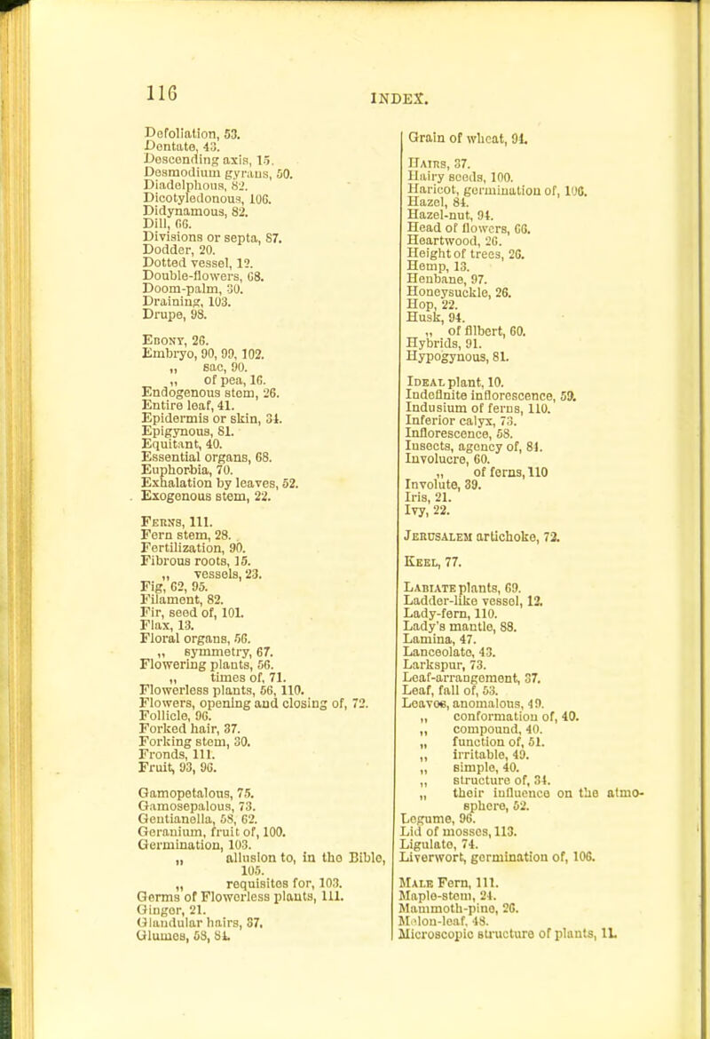 Dofoliation, 53. Dontato, 43. Uosconfling axis, 1.5. Do.smotliiim gyraus, 50. Diadelphons, hi. Dicotyledonous, iOG. Didynamou3, 82. Dill, fiG. Divisions or septa, 87. Dodder, 20. Dotted vessel, 12. Double-flowers, G8. Doom-palm, 30. Draining, 103. Drupe, 93. Ebony, 2G. Embryo, 90, 99, 102. „ 6ac, 90. „ of pea, IG. Endogenous stem, 26. Entire leaf, 41. Epidermis or skin, 34. Epigynous, 81. Equitant, 40. Essential organs, 68. Euphorhia, 70. Exhalation by leaves, 52. Exogenous stem, 22. Ferns, 111. Fern stem, 28. Fertilization, 90. Fibrous roots, 15. „ vessels, 2-3. Fig, 62, 95. Filament, 82. Fir, seed of, lOL Flax, 13. Floral organs, HG. „ symmetry, 67. Flowering plants, 56. „ times of, 71. Flowerless plants, 56,110. Flowers, opening and closing of, 72. Follicle, 9G. Forked hair, 37. Forking stem, 30. Fronds, 111. Fruit, 93, 9G. Gamopetaloua, 75. G.imosepalous, 73. Geutianella, 58, 62. Geranium, fruit of, 100. Germination, 103. „ allusion to, in the Bible, 105. „ requisites for, 103. Germs of Flowerless plants, 111. Ginger, 21. Glandular hairs, 37. UlumOB, 5S, 81. Grain of wheat, 91. IlAtns, 37. Hairy seeds, 100. Haricot, germination of, 100. Hazel, 84. Hazel-nut, 94. Head of llowcrs, G6. Heartwood, 2G. Height of trees, 2G. Hemp, 13. Henbane, 97. Honeysuckle, 26. Hop, 22. Husk, 94. „ of Albert, 60. Hybrids, 91. Hypogynous, 81. Ideal plant, 10. Indeflnite inflorescence, 5!>. Indusium of ferns, 110. Inferior calyx, 73. Inflorescence, 68. lusects, agency of, 81. Involucre, 60. „ of ferns, 110 Involute, 39. Iris, 21. Ivy, 22. JcncsALEM artichoke, 72. Keel, 77. Labiate plants, G9. Ladder-like vessel, 12. Lady-fern, 110. Lady's mantle, 88. Lamina, 47. Lanceolate, 43. Larkspur, 73. Leaf-arrangement, 37. Leaf, fall of, 53. Leaves, anomalous, 4 9. „ conformatiou of, 40. „ compound, 40. „ function of, 61. „ irritable, 49. „ Bimplo, 40. „ structure of, 34. „ their influence on the atmo- sphere, 52. Legume, 96. Lid of mosses, 113. Ligulato, 74. Liverwort, germination of, 106. Male Fern, 111. Maplo-steni, 21. Mainmoth-pino, 26. M ^lou-lciif. 48. Alicruscopic sU'ucture of plants, VL