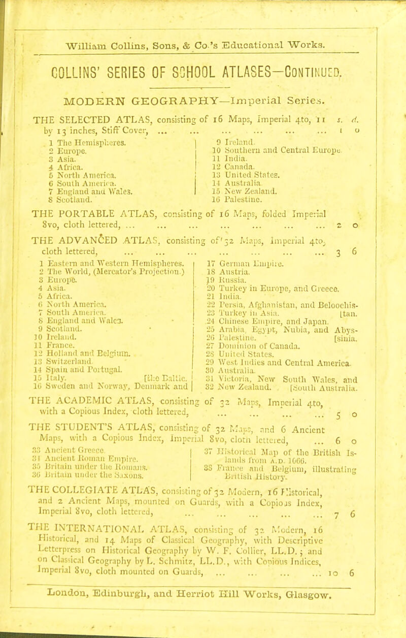 COLLINS' SERIES OF SCHOOL ATLASES-CONTlNU[D. MODERN GEOGRAPHY—Imperial Series. THE SELECTED ATLAS, consisting of i6 Maps, imperial 4to, ii j. ti. by 13 inches, Stiff Cover, ... ... ... ... ... ... 1 o . 1 The Hemispl'.eres. ' I 0 Ireland. 2 Europe. 1 10 Southeru and Central liuropu 3 Asia. 11 India. i Africa. I 12 Canada. 6 North America. i 13 United States. 6 Soulh America. It Australia 7 Englaud and Wales. I 15 New Zealand. S Scotland.' 16 Palestiuc. THE PORTABLE ATLAS, consisting of 16 Maps, folded Imperial 8vo, clotli lettered, ... ... ... ... ... ... ... z o THE ADVANCED .ATLAS, consisting of'32 W.ips, imperial 4to^ cloth lettered, ... ... ... ... ... ... ... 3 6 17 German Lmtiiie. IS Austria. 10 Russia. '20 Turkey in Europe, and Greece. 21 Indi.a. 22 I'er.sia, Afghanistan, and Beloochis- 23 'i'urUey in Asia. [tan. 1 EastciTi and 'Western Hemispheres. 2 The AVoi-ld, (Mercator's Projection.) 3 Europe. 4 Asia. 6 Africa, (i North Americ.i. 7 South Aniei ica. 8 England and \Valc3. 9 Scotland. 10 Irehind. 11 France. 12 Holland and Eelsiuin. i.3 Switzerland 14 Sjiain and Portugal. 24 Chinese Eni]iire, and Japan. 25 Arabia, Egypt, Nubia, and Abys- 21) Palestine. [siuia. 2 Dominion of Canada. 2S Uniied States. 2!) V/ust Indies and Central America. 30 Australia. 15 Italy. [U:0 Baltic. I 31 Victoria. New South Wales, and lij Sweden and Norway, Denmark and | 32 New Zealand. [.-iuuih Auslralia. THE ACADEMIC ATLAS, consisting of 32 Mans, Imperial 4to, with a Copious Index, cloth lettered, ... ... ' _ . ^ q THE STUDENT'S ATLAS, consisting of 32 M.ips, and 6 Ancient Maps, with a Copious Index, Impcri.il gvo, clotii lettered, ... 6 o Ancient Greece 31 .Vncient Iloinan Empire. 35 Britain under the Itcnnans. 31) liiitain under the S.i.\uns. 37 Historical Map of the British Is- lamls from a.d. lOUU. 3S France and Belgium, illustrating British History. THE COLLEGIATE ATLAS, consisting of 32 Modern, 16 Historical, and 2^ Ancient Maps, mounted on Guard.s, with a Copiojs Index, Imperial Svo, cloth lettered, ... ... .. ... y g THE INTERNATIONAL ATLAS, consisting of 32 ri;odcrn, 16 Historical, and 14 Maps of Classical Geography, with Descriptive Letterpress on Historical Geography by W. F. Collier, LL.D. ; and on CL-issical Geography by L. Schmitz, LL.D., with Copious Indices, Imperial 8vo, cloth mounted on Guards, 10 6