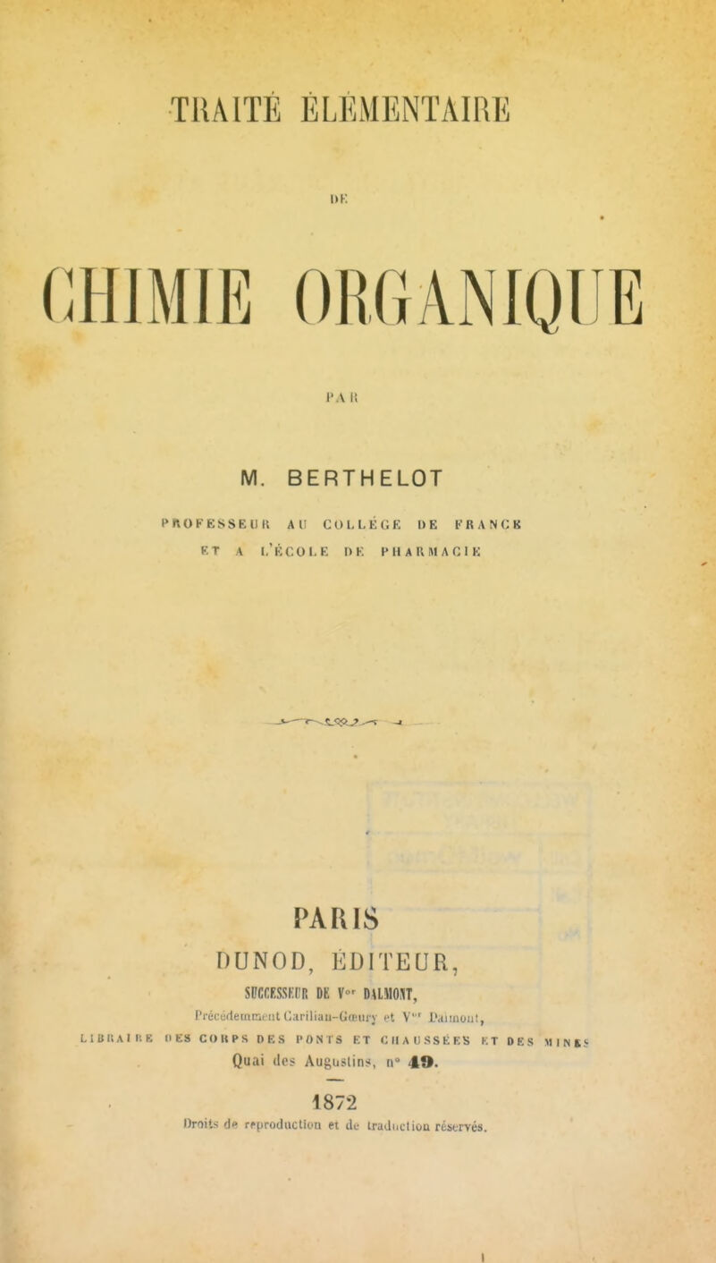 1>K CHIMIE ORGANIQUE J'A II M. BERTHELOT PnOFESSEDK AU COLLÈGE I> E fRANCB ET A l'École de pharmacie PARIS DUiNOD, ÉDITEUR, SBCCESSKl'R DE V DUMOUT, Pi-écudeinmeiit (iariliau-Gœury et V i'aiinoiit, LIBKAIUE 1IE8 COUPS DES PONTS ET CHAUSSÉES KT DES M I N S Quai (les Auguslin;!, n 49. 1872 Droits de rfproduclion et de tradnctiou réstrvés. I