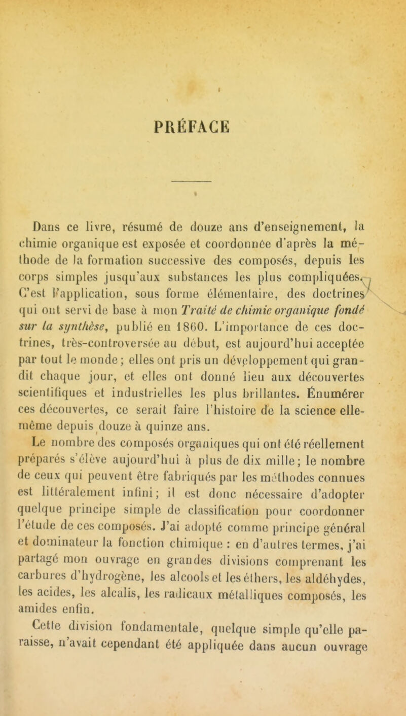 PRÉFACE « Dans ce livre, résumé de douze ans d'enseignement, la chimie organique est exposée et coordonnée d'après la mé- thode de Ja formation successive des composés, depuis les corps simples jusqu'aux substances les plus compliquées*- C'est l'application, sous forme élémentaire, des doctrine^^ qui ont servi de base à mon Traité de chimie organique fondé sur la synthèse, publié en 1800. L'impoi tance de ces doc- trines, très-controversée au début, est aujourd'hui acceptée par tout le monde ; elles ont pris un développement qui gran- dit chaque jour, et elles ont donné lieu aux découvertes scienliliques et industrielles les plus brillantes. Énumérer ces découvertes, ce serait faire l'histoire de la science elle- même depuis douze à quinze ans. Le nombre des composés organiques qui ont été réellement préparés s'élève aujourd'hui à plus de dix mille; le nombre de ceux qui peuvent être fabriqués par les méthodes connues est littéralement infini; il est donc nécessaire d'adopter quelque principe simple de classification pour coordonner l'étude de ces composés. J'ai adopté comme principe général et dominateur la fonction chimi([ue : en d'autres termes, j'ai partagé mon ouvrage en grandes divisions comprenant les carbures d'hydrogène, les alcools et lesélhers, les aldéhydes, les acides, les alcalis, les radicaux mélalliques composés, les amides enfin. Cette division fondamentale, quelque simple qu'elle pa- raisse, n'avait cependant été appliquée dans aucun ouvrage