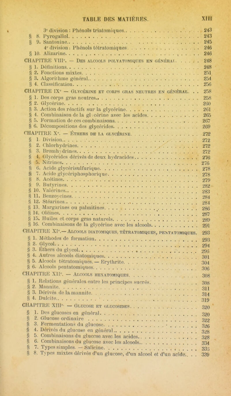 3^^ division : Phénols triatomiques 243 5^ 8. Pyrogaliol 243 § 9. Santonine 245 4'' division : Phénols tétratomiques 246 § 10. Alizarine , 246 CHAPITRE VIII''. — Des alcools polyatomiques en GÉNÉRAr 248 § 1. Délinitions 248 § 2. Fonctions mixtes 251 § 3. Algorithme général 254 § 4. Classification 256 CHAPITRE IX' — Glycérine et corps gras neutres en général. . . 258 § 1. Des corps gras neutres.. 258 § 2. Glycérine 260 § 3. Action des réactifs sur la glycérine 261 § 4. Combinaison de la glycérine avec les acides 265 § 5. Formation de ces combinaisons 267 § 6. Décompositions des glycérides 269 THAPITRE X'. — ÉTHERS DE LA GLYCÉRINE 272 § 1. Division 272 § 2. Chlorhydrines 272 § 3. Bromh\ drines. 272 § 4. Glycérides dérivés de deux hydracides 276 § 5. Nitrines 276 § 6. Acide glycérisulfurique 278 § 7. Acide glycériphosphorique 278 § 8. Acétines 279 § 9. Butyrinos 282 § 10. Valérinos 283 § 11. Benzoycines 284 § 12. Stéarines 284 ^ 13. Margarines ou palmitines ^ 286 § 14. Oléines * 287 § 15. Huiles et corps gras naturels 289 § 16. Combinaisons de la glycérine avec les alcools 291 CHAPITRE XI-.—Alcools diatomiques, tétratomiques, pentatomiques. 293 § 1. Méthodes de formation 293 § 2. Glycol 294 § 3. Éthers du glycol 296 4. Autres alcools diatomiques 301 § 5. Alcools tétratomiques. — Erythrite 304 § 6. Alcools pentatomiques 306 ('HAPITRE XI h'. — Alcools hexatomiques 308 § 1. Relations générales entre les principes sucrés 308 § 2. Mannite 3jj § 3. Dérivés de la mannite 314 § 4. Dulcite CHAPITRE XIIT- — Glucose et (iLucosioES 320 § 1. Des glucoses en général 32o § 2. Glucose ordinaire [ 222 § 3. Fermentations du glucose 326 § 4. Dérivés du glucose en général 328 § 5. Combinaisons du glucose avec les acides 328 § 6. Combinaisons du glucose avec les alcools ] 334 § 7. Types simples. — iSalicine 333