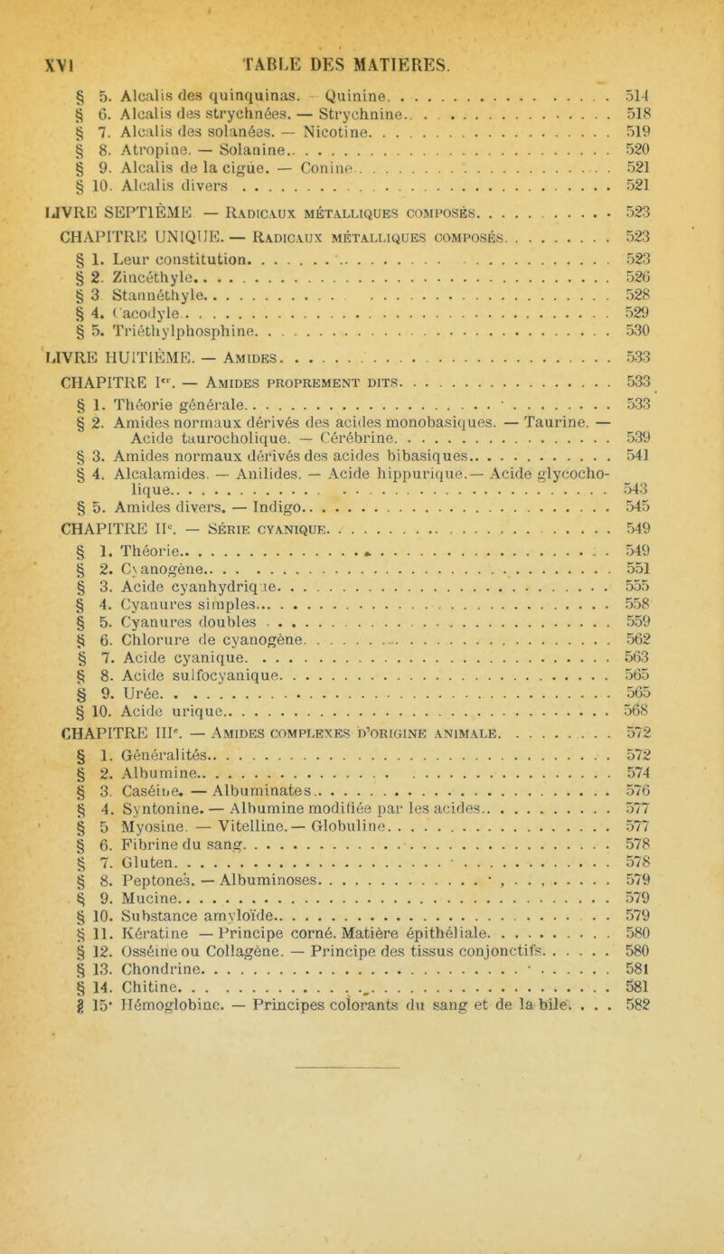 § 5. Alcalis des quinquinas. Quinine 514 § G. Alcalis des strychnées. — Strychnine.. . 518 § 7. Alcalis des solanées. — Nicotine 519 § 8. Atropine. — Solanine 520 § 9. Alcalis de la cigùe. — Conine 521 § 10. Alcalis divers 521 UVRE SEPTlÈxMK — lUoicvux métalliques composés 523 CHAPITRE UNIQUE.— Radic.vux métalliques composés 523 § 1. Leur constitution 523 § 2. Zincéthyle 526 § 3 Stannéttxyle 528 § 4. ( acodyle 529 § 5. Triéthylphosphine 530 LIVRE HUITIÈME. — AmideS 533 CHAPITRE I. — Amides proprement dits 533 § 1. Théorie générale ■ 533 § 2. Amides normaux dérivés des acides monobasiques. — Taurine. — Acide taurocholique. — Cérébrine 539 § 3. Amides normaux dérivés des acides bibasiques 541 § 4. Alcalamides. — Anilides. — Acide hippurique.— Acide glycocho- lique 543 § 5. Amides divei's. — Indigo 545 CHAPITRE I^■. - SÉRIE cyanique 549 § 1. Théorie * . 549 § 2. Cxanogène 551 § 3. Acide cyanhydriq le 555 § 4. Cyanures simples 558 § 5. Cyanures doubles 559 P 6. Chlorure de cyanogène 562 § 7. Acide cyanique 563 § 8. Acide sulfocyanique 565 § 9. Urée 565 § 10. Acide uriquc 568 CHAPITRE IIP. — Amides complexes d'origine animale 572 § 1. Généralités 572 § 2. Albumine 574 § 3. Caséine.—Albuminates 576 § 4. Syntonine. — Albumine modifiée par les acides 577 § 5 Myosine. —Vitelline.—Globuline 577 § 6. Fibrine du sang 578 § 7. Gluten 578 § 8. Peptone.s. — Albuminoses - , 579 § 9. Mucine 579 § 10. Substance amyloïde . 579 11. Kératine — Principe corné. Matière épithéliale 580 § 12. Osséineou Collagène. — Principe des tissus conjonctifs 580 § 13. Chondrine. ... • 581 § 14. Chitine 581 g 15* Hémoglobine. — Principes colorants du sang et de la bile. . . . 582