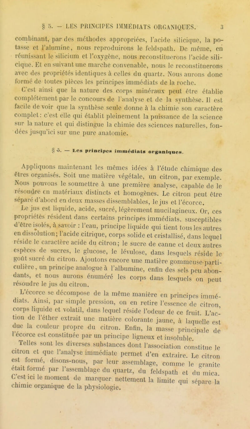 combinant, par des méthodes appropriées, l'acide siliciquc, la po- tasse et l'alumine, nous reproduirons le feldspath. De môme, eii réunissant le silicium et l'oxygène, nous reconstituerons l'acide sili- ciquc. Et en suivant une marche convenable, nous le reconstituerons avec des propriétés identiques à celles du quartz. Nous aurons donc formé de toutes pièces les principes immédiats de la roche. C'est ainsi que la nature des corps minéraux peut être établie complètement par le concours de Tanalyse et de la synthèse. Il est facile de voir que la synthèse seule donne à la chimie son caractère complet: c'est elle qui établit pleinement la puissance de la science sur la nature et qui distingue la chimie des sciences naturelles, fon- dées jusqu'ici sur une pure anatomie. § -5. — l,es principes immédiats organiques. Appliquons maintenant les mômes idées à l'étude chimique des êtres organisés. Soit une matière végétale, un citron, par exemple. Nous pouvons le soumettre à une première analyse, capable de le résoudre en matériaux distincts et homogènes. Le citron peut ôtre séparé d'abord en deux masses dissemblables, le jus etl'écorce. Le jus est liquide, acide, sucré, légèrement mucilagineux. Or, ces propriétés résident dans certains principes immédiats, susceptibles d'être isolés, à savoir : l'eau, principe liquide qui tient tous les autres en dissolution; l'acide citrique, corps solide et cristallisé, dans lequel réside le caractère acide du citron; le sucre de canne et deux autres espèces de sucres, le glucose, le lévulose, dans lesquels réside le goût sucré du citron. Ajoutons encore une matière gommeuse-parti- culière, un principe analogue à l'albumine, enfin des sels peu abon- dants, et nous aurons éiumiéré les corps dans lesquels on peut résoudre le jus du citron. L'écorce se décompose de la môme manière en principes immé- diats. Amsi, par simple pression, on en retire l'essence de citron corps liquide et volatil, dans lequel réside l'odeur de ce fruit L'ac- tion de l'éther extrait une matière colorante jaune, ;\ laquelle est due la couleur propre du citron. Enfin, la masse principale de 1 ecorce est constituée par un principe ligneux et insoluble Telles sont les diverses substances dont l'association constitue le citron et que l'analyse immédiate permet d'en extraire Le citron est formé disons-nous, par leur assemblage, comme le granité était formé par l'assemblage du quartz, du feldspath et du mica C est ici le moment de marquer nettement la limite qui sépare la chimie organique de la physiologie. I