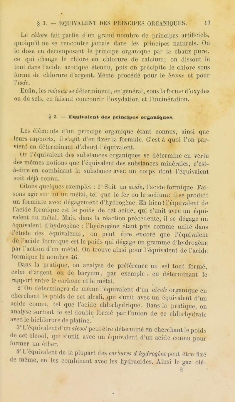 Le chlore fait partie d'un grand nombre de principes artificiels, quoiqu'il ne se rencontre jamais dans les principes naturels. On le dose en décomposant le principe organique par la chaux pure, ce qui change le chlore en chlorure de calcium; on dissout le tout dans l'acide azotique étendu, puis on précipite le chlore sous forme de chlorure d'argent. Même procédé pour le b7'omc' et pour Viode. Enfin, les métaux se détermineirl, cn général, sous la forme d'oxydes ou de sels, en faisant concourir l'oxydation et l'incinération. § 5. — Equivalent des principes organiiiucs. Les éléments d'un principe organique étant connus, ainsi que leurs rapports, il s'agit d'en fixer la formule. C'est à quoi l'on par- vient en déterminant d'abord l'équivalent. Or l'équivalent des substances organiques se détermine en vertu des mêmes notions que l'équivalent des substances minérales, c'est- à-dire en combinant la substance avec un corps dont l'équivalent soit déjà connu. Citons quelques exemples : 1° Soit un acide, l'acide formique. Fai- sons agir sur lui un métal, tel que le fer ou le sodium; il se produit un formiate avec dégagement d'hydrogène. Eh bien ! l'équivalent de l'acide formique est le poids de cet acide, qui s'unit avec un équi- valent du métal. Mais, dans la réaction précédente, il se dégage un équivalent d'hydrogène : l'hydrogène étant pris comme unité dans l'étude des équivalents, on peut dire encore que l'équivalent de l'acide formique est le poids qui dégage un gramme d'hydrogène par l'action d'un métal. On trouve ainsi pour l'équivalent de l'acide formique le nombre 46. Dans la pratique, on analyse de préférence un sel tout formé, celui d'argent ou de baryum, par exemple, en déterminant le rapport entre le carbone et le métal. T On déterminera de même l'équivalent d un alcali organique en cherchant le poids de cet alcali, qui s'unit avec un équivalent d'un acide connu, tel que l'acide chlorhydrique. Dans la pratique, on analyse surtout le sel double formé par l'union de ce chlorhydrate avec le bichlorure de platine.  3° L'équivalent d'un rt/r-oo/peut être déterminé en cherchant le poids de cet alcool, qui s'unit avec un équivalent d'un acide connu pour former un éther. 4° L'équivalent de la plupart des carbures d'hydrogène i[)o,ut être fixé de même, en les combinant avec les hydracidcs. Ainsi le gaz olé- 2