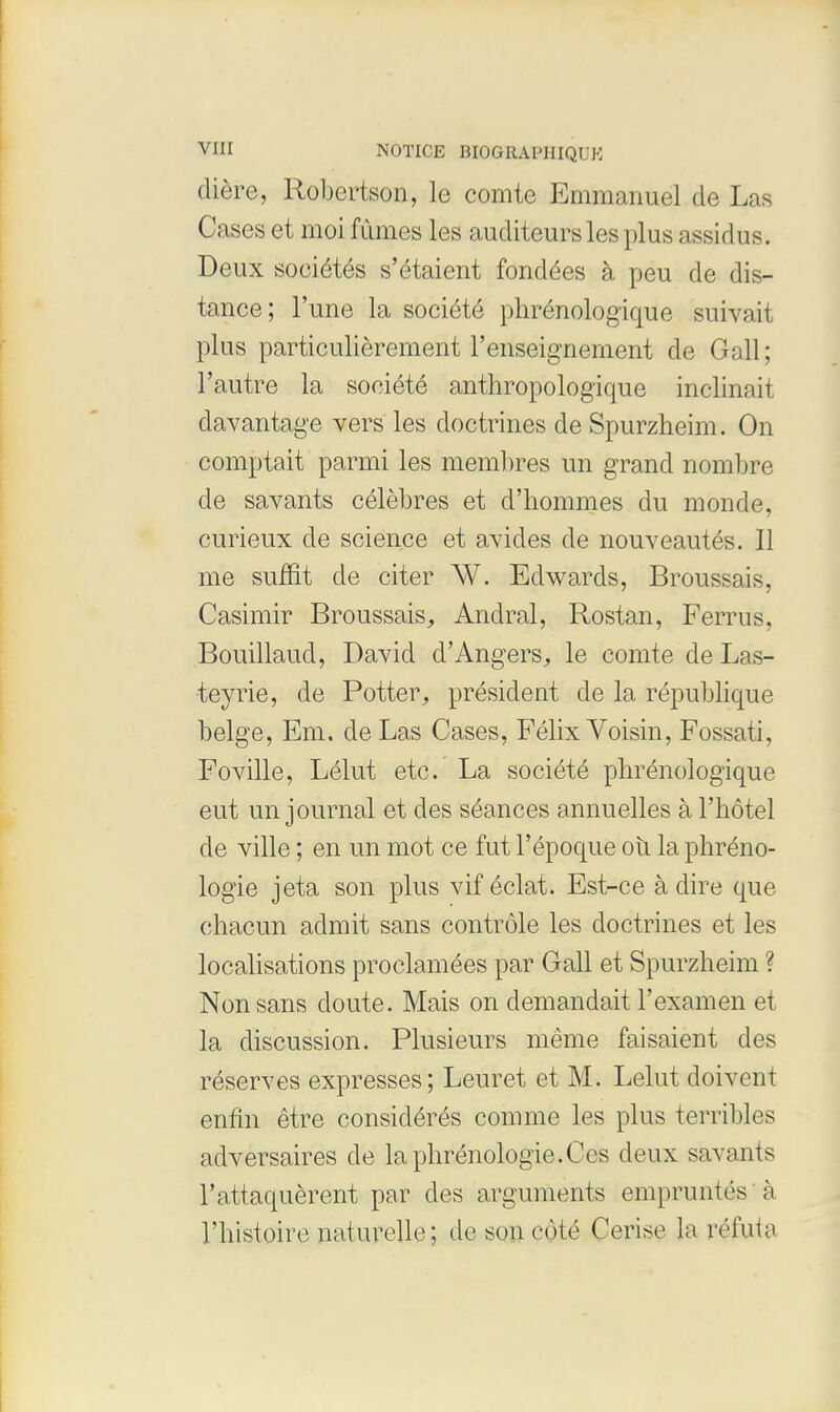 diere, Robertson, le comte Emmanuel de Las Cases et moi fumes les auditeurs les plus assidus. Deux soeiete's s'etaient fondees a peu de dis- tance; l'une la societe phrenologique suivait plus particulierement l'enseignement de Gall; l'autre la societe anthropologique inclinait davantage vers les doctrines de Spurzheim. On comptait parmi les membres un grand nombre de savants celebres et d'liommes du monde, curieux de science et avides de nouveautes. II me suffit de citer W. Edwards, Broussais, Casimir Broussais, Andral, Rostan, Ferrus, Bouillaud, David d'Angers, le comte de Las- teyrie, de Potter, president de la republique beige, Em. de Las Cases, Felix Voisin, Fossati, Foville, Lelut etc. La societe phrenologique eut un journal et des seances annuelles a l'hotel de ville; en un mot ce fut l'epoque oil la phreno- logie jeta son plus vif eclat. Est-ce a dire que chacun admit sans controle les doctrines et les localisations proclamees par Gall et Spurzheim ? Nonsans cloute. Mais on demandait l'examen et la discussion. Plusieurs meme faisaient des reserves expresses; Leuret et M. Lelut doivent enfin etre considere's comme les plus terribles adversaires de laphrenologie.Ccs deux savants Tattaquerent par des arguments emprunt&s I l'histoire naturelle; de sun cote Cerise la rel'iila