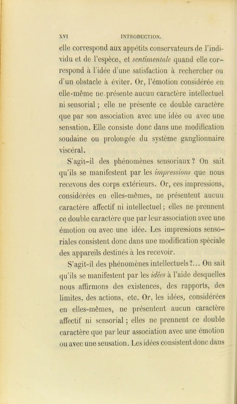 elle correspond aux appetits conservateurs de l'indi- vidu et de l'espece, et sentimentale quand elle cor- respond a l'idee d'une satisfaction a rechercher ou d'un obstacle a eviter. Or, l'emotion consideree en elle-meme ne.presenle aucun caractere intellectuel ni sensorial; elle ne presente ce double caractere que par son association avec une idee ou avec une sensation. Elle consiste done dans une modification soudaine ou prolongee du systeme ganglionnaire visceral. S'agit-il des phenomenes sensoriaux? On sait qu'ils se manifestent par les impressions que nous recevons des corps exterieurs. Or, ces impressions, considerees en elles-memes, ne presentent aucun caractere affectif ni intellectuel; elles ne prennent ce double caractere que par leur association avec une emotion ou avec une idee. Les impressions senso- riales consistent done dans une modification speciale des appareils destines a les recevoir. S'agit-il des phenomenesintellectuels?... On sait qu'ils se manifestent par les idees a Taide desquelles nous affirmons des existences, des rapports, des limites, des actions, etc. Or, les idees, considerees en elles-memes, ne presentent aucun caractere affectif ni sensorial; elles ne prennent ce double caractere que par leur association avec une emotion ou avec une sensation. Les idees consistent done dans