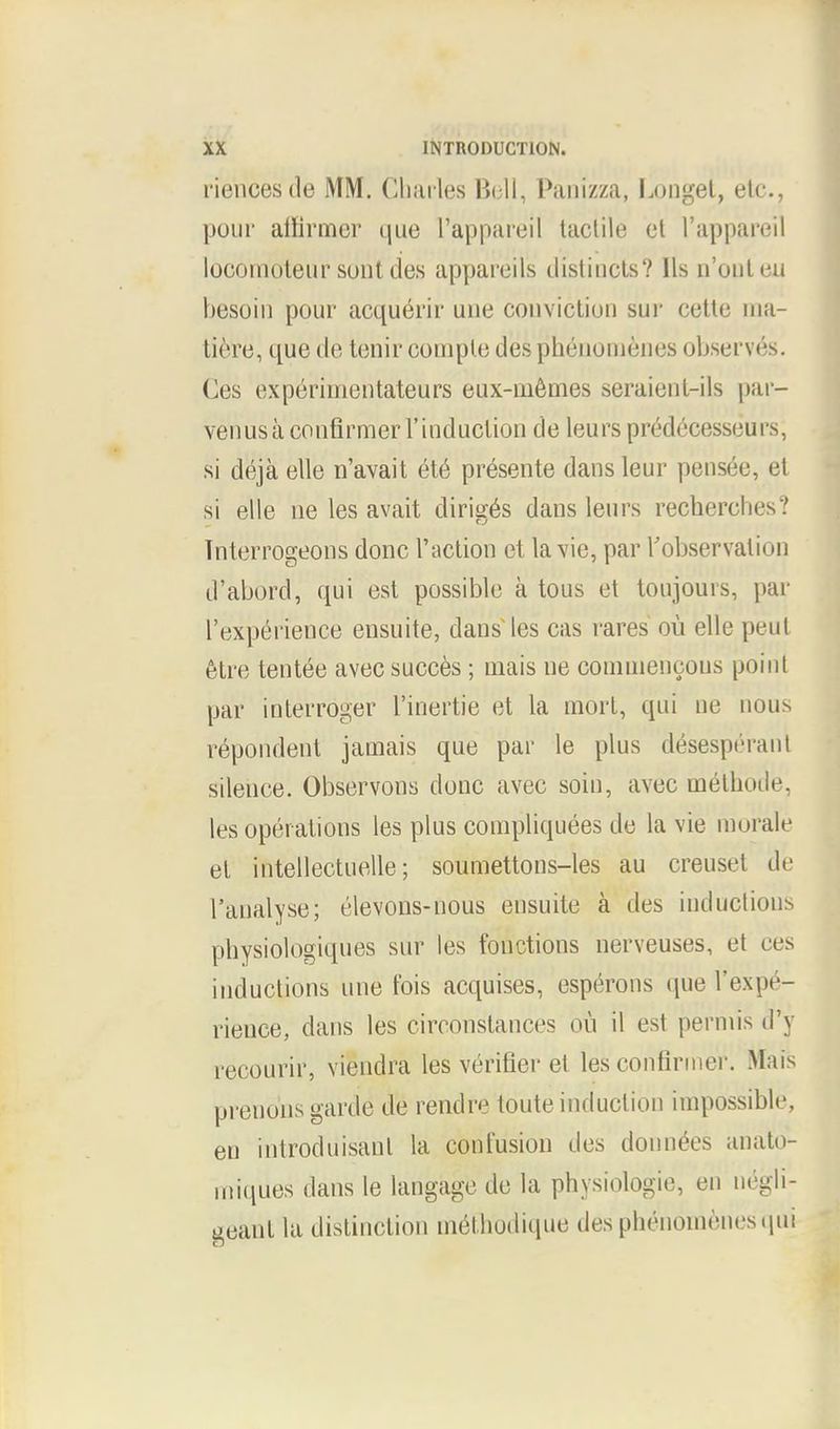 riencesde MM. Charles Bell, Panizza, Longet, etc., pour atlirmer que l'appareil tactile el l'appareil locomoteur sont des appareils distiocts? lis n'outeu besoiri pour acquerir une conviction sur cettc uia- tiere, que de tenir compledesphenoinenes observes. Ces experimentateurs eux-memes seraicnl-ils par- ven us a confirmerl'induction de leurspredecesseurs, si ddja elle n'avait ete presente dans leur pensee, et si elle ne les avait dirig^s dans leurs recherches? Tnterrogeons done faction et la vie, par Tobservalion d'abord, qui est possible a tous et toujours, par l'experience eusuite, dans les cas rares ou elle peut etre tentee avec succes; mais ne comnienoous point par interroger l'inertie et la mort, qui ne nous respondent jamais que par le plus desesp6ranl silence. Observons done avec soin, avec melhode, les operations les plus compliquees de la vie morale el intellectuelle; soumettons-les au creusei de ['analyse; elevons-nous eusuite a des inductions physiologiques sur les fonctions nerveuses, et ces inductions une fois acquises, esperons que l'expe- rience, dans les circonstances ou il est permis d'y recourir, viendra les verifier et les confirmer. Mais prenons garde de rendre toute induction impossible, en introduisanl la confusion des dounees anato- miques dans le langage de la physiologic, en negli- geanl la distinction methodique desphenomenesqui