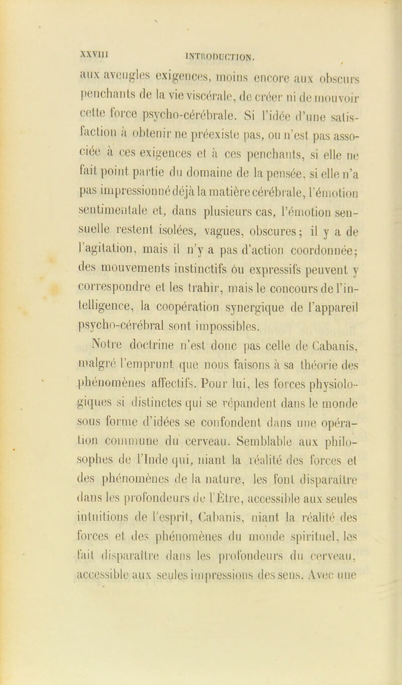 XXVlli INTItODUCTION. auxaveugles exigences, moins encore aux obscurs penchants de la vie visc&ale, do creer ni de mouvoir cette force psycho-cerebrale. Si I'idee d'une satis- faction a obtenir ne preexiste pas, on n'est pas asso- oiee a ces exigences et a ces penchants, si elle ne fait point partie dn domaine de la pensee, si elle n'a pas impressionnedejMamatiere cerebrate, l'eniotion sentimentale et, dans plusienrs cas, l'emotion sen- snelle restent isolees, vagues, obscures; il y a de l'agitation, mais il n'y a pas d'action coordonnee; des mouvements instinctifs Ou expressifs peuvenl y correspondre et les trahir, maisle concours de 1'in- telligence, la cooperation synergique de l'appareil psyclm-eerebral sont impossibles. Notre doctrine n'est done pas celle de Cabanis, malgre l'emprunt que nous faisons a sa theorie des phenomenes affectifs. Pour lui, les forces physiolo- giques si distinctes qui se repandent dans le monde sous forme d'idees se confondent dans une opera- lion commune du cerveau. Semblable aux philo- sophes de l'lnde qui, niant la realite des forces el des phenomenes de la nature, les font disparaitre dans les profondeurs de VEtrc, accessible aux seules intuitions de 1'esprit, Cabanis, niant la realite des forces et des phenomenes du monde spirituel. les fait disparaitre dans les profondeurs du cerveau. accessible aux seules impressions des sens. Avec une