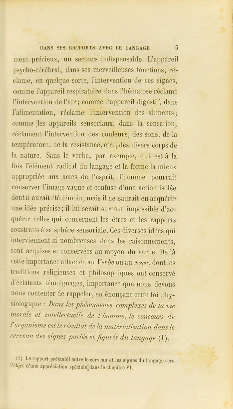 ment precieux, un secours indispensable. L'apparcil psycho-cerebral, dans ses merveillenses fonctions, re- clame, en quelque sorte, l'intervention de ces signes, comme l'appareil respiratoire dans l'hematose reclame l'intervention del'air; comme l'appareil digestif, dans ('alimentation, reclame l'intervention des aliments; comme \es appareils sensoriaux, dans la sensation, reclament l'intervention des couleurs, des sons, de la temperature, de la resistance, etc., des divers corps de la nature. Sans le verbe, par exemple, qui est a la fois 1'element radical du langage et la forme la mieux appropriee aux actes de 1'esprit, l'homme pourrait conserver l'image vague et confuse d'une action isolee dont il aurait ete temoin, mais il ne saurait en acquerir nne idee precise; il lui serait surtout impossible d'ac- querir celles qui concernent les etres et les rapports soustraits a sa sphere sensoriale. Ces diverses idees qui interviennent si nombreuses dans les raisonnements, sont acquises et conservees au moyen du verbe. De la cette importance attachee au Verbe ou au Aoyo?, dont les traditions religieuses et philosophiques ont conserve d'eclatants temoignages, importance que nous devons nous contenter de rappeler, en enoncant cette loi phy- siologique : Dans les phenomenes complexes de la vie morale et intellectuelle de l'homme, le concours de Vorgmisme est le resultat de la materialisation dans le cerveau des signes partes et figures du langage (1). (1) I.e rapport preetabli entre le cerveau et les signes du langage sera l'objet d'une appreciation specialejlans le chapitre VI.