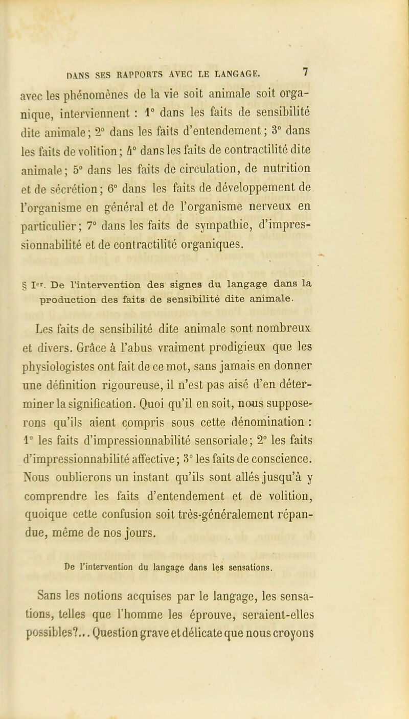 avec les phenomenes de la vie soit animale soit orga- nique, interviennent : 1° dans les faits de sensibilite dite animale; 2° dans les faits d'entendement; 3° dans les faits de volition; h° dans les faits de contractilite dite animale; 5° dans les faits de circulation, de nutrition et de secretion; 6° dans les faits de developpement de l'organisme en general et de l'organisme nerveux en particulier; 7° dans les faits de sympathie, d'impres- sionnabilite et de contractilite organiques. § Ier. De l'intervention des signes du langage dans la production des faits de sensibilite dite animale. Les faits de sensibilite dite animale sont nombreux et divers. Grace a l'abus vraiment prodigieux que les physiologistes ont fait de ce mot, sans jamais en donner une definition rigoureuse, il n'est pas aise d'en deter- miner la signification. Quoi qu'il en soit, nous suppose- rons qu'ils aient compris sous cette denomination : 1° les faits d'impressionnabilite sensoriale; 2° les faits d'impressionnabilite affective; 3° les faits de conscience. Nous oublierons un instant qu'ils sont alles jusqu'a y comprendre les faits d'entendement et de volition, quoique cette confusion soit tres-generalement repan- due, rneme de nos jours. De l'intervention du langage dans les sensations. Sans les notions acquises par le langage, les sensa- tions, telles que l'liornme les eprouve, seraienl-ellcs possibles?... Question grave et delicate que nous croyons