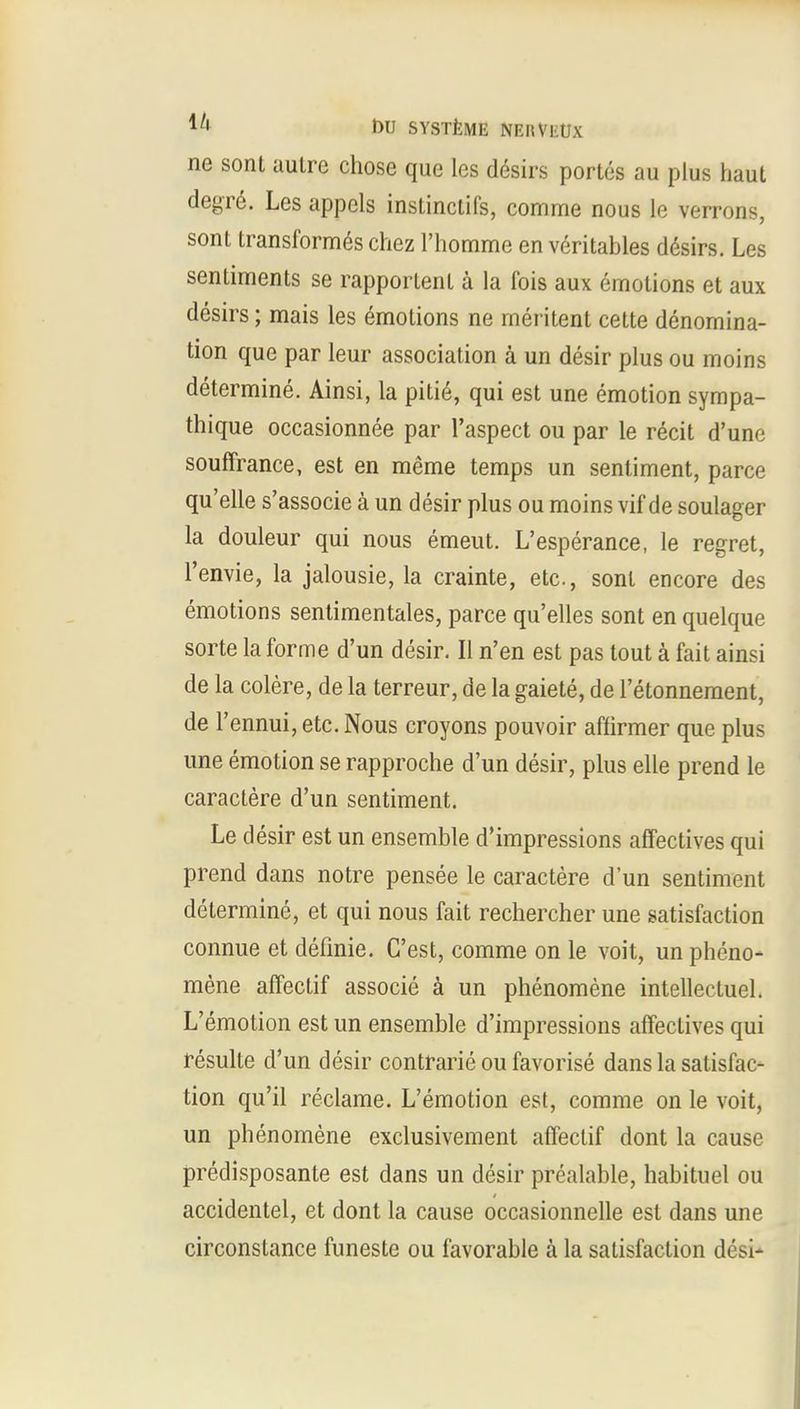 ne sont autre chose que les desirs portes au plus haut degre. Les appels instinclifs, comme nous le verrons, sont transformes chez l'homme en veritables desirs. Les sentiments se rapportent a la fois aux emotions et aux desirs; mais les emotions ne rneritent cette denomina- tion que par leur association a un desir plus ou moins determine. Ainsi, la pitie, qui est une emotion sympa- thique occasionnee par l'aspect ou par le recit d'unc souffrance, est en meme temps un sentiment, parce qu'elle s'associe a un desir plus ou moins vif de soulager la douleur qui nous emeut. L'esperance, le regret, l'envie, la jalousie, la crainte, etc., sont encore des emotions sentimentales, parce qu'elles sont en quelque sorte la forme d'un desir. II n'en est pas tout a fait ainsi de la colere, de la terreur, de la gaiete, de l'etonnement, de l'ennui, etc. Nous croyons pouvoir affirmer que plus une emotion se rapproche d'un desir, plus elle prend le caractere d'un sentiment. Le desir est un ensemble d'impressions affectives qui prend dans notre pensee le caractere d'un sentiment determine, et qui nous fait rechercher une satisfaction connue et definie. C'est, comme on le voit, un pheno- mene affectif associe a un phenomene intellectuel. L'emotion est un ensemble d'impressions affectives qui resulte d'un desir contrarie ou favorise dans la satisfac- tion qu'il reclame. L'emotion est, comme on le voit, un phenomene exclusivement affectif dont la cause predisposante est dans un desir prealable, habituel ou accidentel, et dont la cause occasionnelle est dans une circonstance funeste ou favorable a la satisfaction desi-