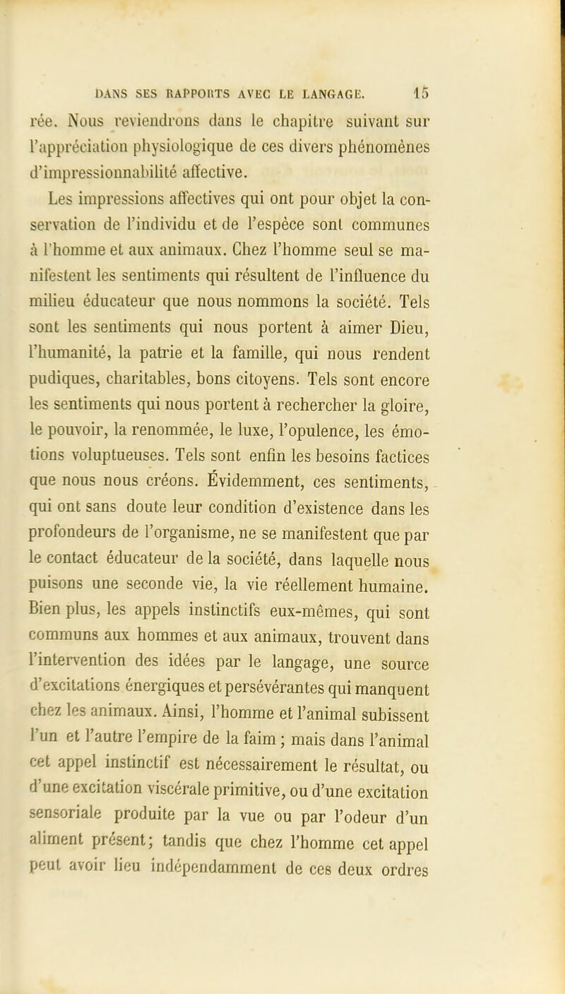ree. Nous reviendrons dans le chapitre suivant sur l'appreciation physiologique de ces divers phenomenes d'impressionnabilite affective. Les impressions affectives qui ont pour objet la con- servation de l'individu et de l'espece sonl communes a l'homme et aux animaux. Chez l'homme seui se ma- nit'estent les sentiments qui resultent de l'influence du milieu educateur que nous nommons la societe. Tels sont les sentiments qui nous portent a aimer Dieu, l'humanite, la patrie et la famille, qui nous rendent pudiques, charitables, bons citoyens. Tels sont encore les sentiments qui nous portent a rechercher la gloire, le pouvoir, la renommee, le luxe, l'opulence, les emo- tions voluptueuses. Tels sont enfin les besoins factices que nous nous creons. Evidemment, ces sentiments, qui ont sans doute leur condition d'existence dans les profondeurs de l'organisme, ne se manifestent que par le contact educateur de la societe, dans laquelle nous puisons une seconde vie, la vie reellement humaine. Bien plus, les appels instinctifs eux-memes, qui sont communs aux hommes et aux animaux, trouvent dans l'intervention des idees par le langage, une source d'excitations energiques etperseverantes qui manquent chez les animaux. Ainsi, l'homme et l'animal subissent l'un et l'autre l'empire de la faim; mais dans l'animal cet appel instinctif est necessairement le resultat, ou d'une excitation viscerale primitive, ou d'une excitation sensoriale produite par la vue ou par l'odeur d'un aliment present; tandis que chez l'homme cet appel peut avoir lieu independamment de ces deux ordres